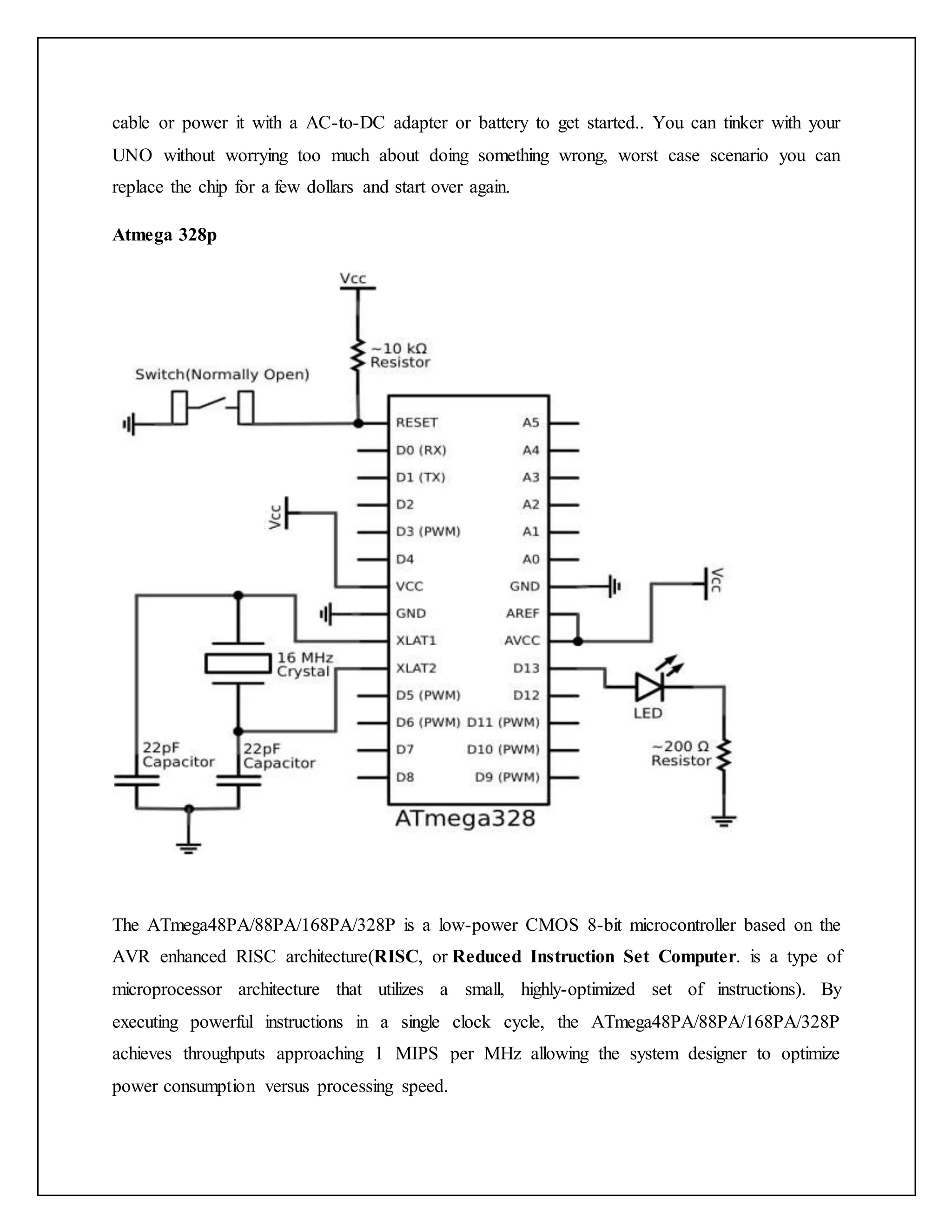 cable or power it with a AC-to-DC adapter or battery to get started.. You can tinker with your UNO without worrying too much about doing something wrong, worst case scenario you can replace the chip for a few dollars and start over again. Atmega 328p The ATmega48PA/88PA/168PA/328P is a low-power CMOS 8-bit microcontroller based on the AVR enhanced RISC architecture(RISC, or Reduced Instruction Set Computer. is a type of microprocessor architecture that utilizes a small, highly-optimized set of instructions). By executing powerful instructions in a single clock cycle, the ATmega48PA/88PA/168PA/328P achieves throughputs approaching 1 MIPS per MHz allowing the system designer to optimize power consumption versus processing speed. 