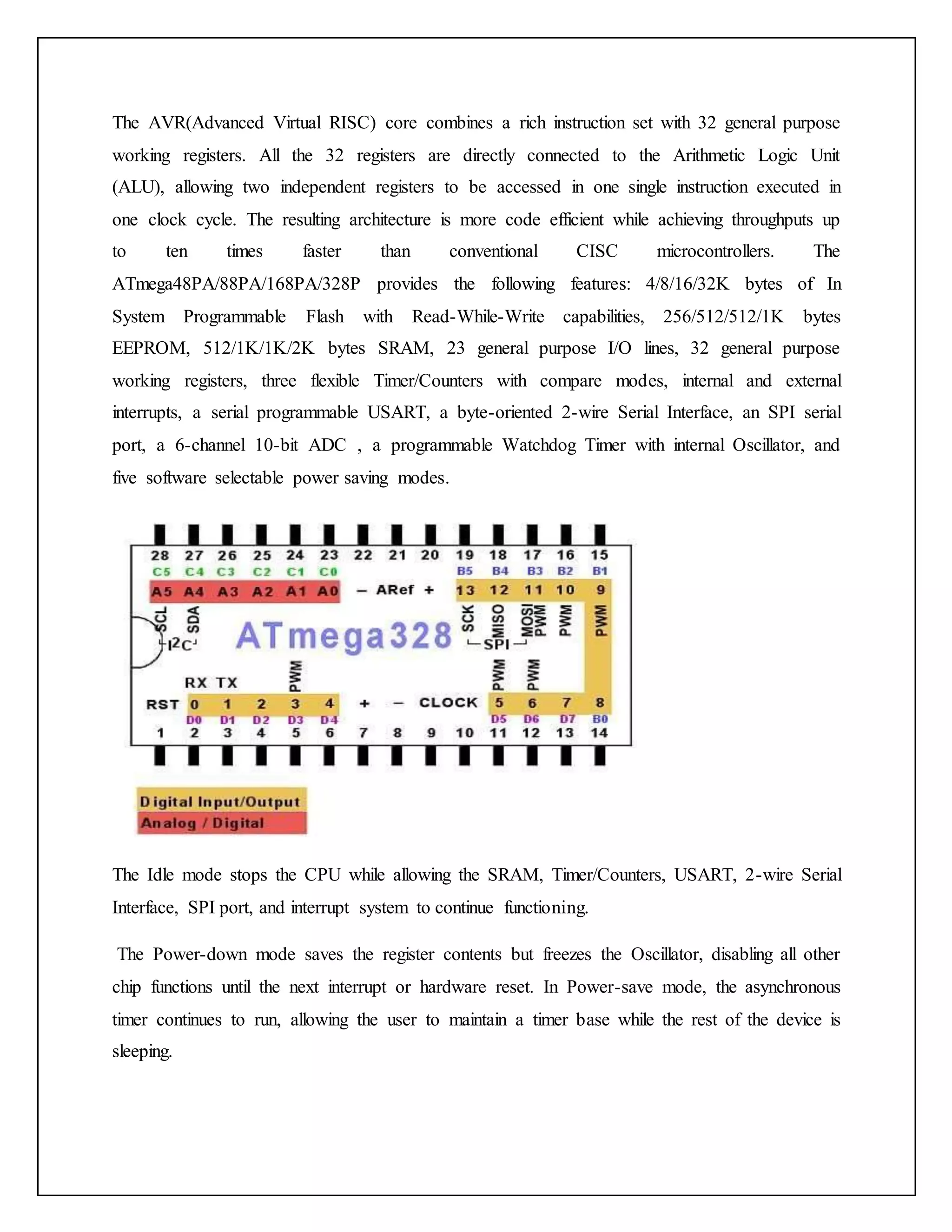 The AVR(Advanced Virtual RISC) core combines a rich instruction set with 32 general purpose working registers. All the 32 registers are directly connected to the Arithmetic Logic Unit (ALU), allowing two independent registers to be accessed in one single instruction executed in one clock cycle. The resulting architecture is more code efficient while achieving throughputs up to ten times faster than conventional CISC microcontrollers. The ATmega48PA/88PA/168PA/328P provides the following features: 4/8/16/32K bytes of In System Programmable Flash with Read-While-Write capabilities, 256/512/512/1K bytes EEPROM, 512/1K/1K/2K bytes SRAM, 23 general purpose I/O lines, 32 general purpose working registers, three flexible Timer/Counters with compare modes, internal and external interrupts, a serial programmable USART, a byte-oriented 2-wire Serial Interface, an SPI serial port, a 6-channel 10-bit ADC , a programmable Watchdog Timer with internal Oscillator, and five software selectable power saving modes. The Idle mode stops the CPU while allowing the SRAM, Timer/Counters, USART, 2-wire Serial Interface, SPI port, and interrupt system to continue functioning. The Power-down mode saves the register contents but freezes the Oscillator, disabling all other chip functions until the next interrupt or hardware reset. In Power-save mode, the asynchronous timer continues to run, allowing the user to maintain a timer base while the rest of the device is sleeping. 