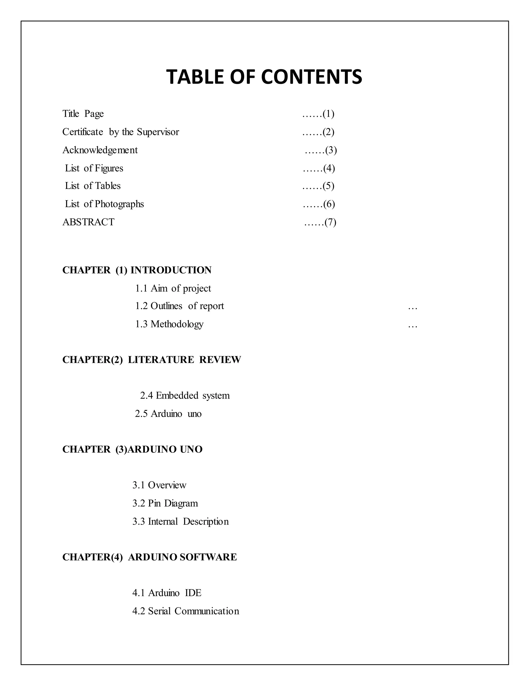 TABLE OF CONTENTS Title Page ……(1) Certificate by the Supervisor ……(2) Acknowledgement ……(3) List of Figures ……(4) List of Tables ……(5) List of Photographs ……(6) ABSTRACT ……(7) CHAPTER (1) INTRODUCTION 1.1 Aim of project 1.2 Outlines of report … 1.3 Methodology … CHAPTER(2) LITERATURE REVIEW 2.4 Embedded system 2.5 Arduino uno CHAPTER (3)ARDUINO UNO 3.1 Overview 3.2 Pin Diagram 3.3 Internal Description CHAPTER(4) ARDUINO SOFTWARE 4.1 Arduino IDE 4.2 Serial Communication 