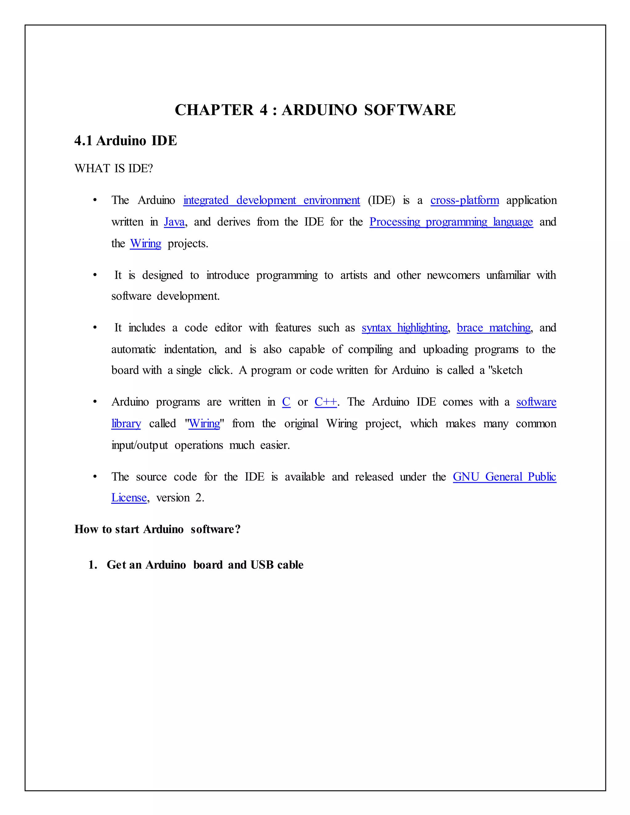 CHAPTER 4 : ARDUINO SOFTWARE 4.1 Arduino IDE WHAT IS IDE? • The Arduino integrated development environment (IDE) is a cross-platform application written in Java, and derives from the IDE for the Processing programming language and the Wiring projects. • It is designed to introduce programming to artists and other newcomers unfamiliar with software development. • It includes a code editor with features such as syntax highlighting, brace matching, and automatic indentation, and is also capable of compiling and uploading programs to the board with a single click. A program or code written for Arduino is called a "sketch • Arduino programs are written in C or C++. The Arduino IDE comes with a software library called "Wiring" from the original Wiring project, which makes many common input/output operations much easier. • The source code for the IDE is available and released under the GNU General Public License, version 2. How to start Arduino software? 1. Get an Arduino board and USB cable 