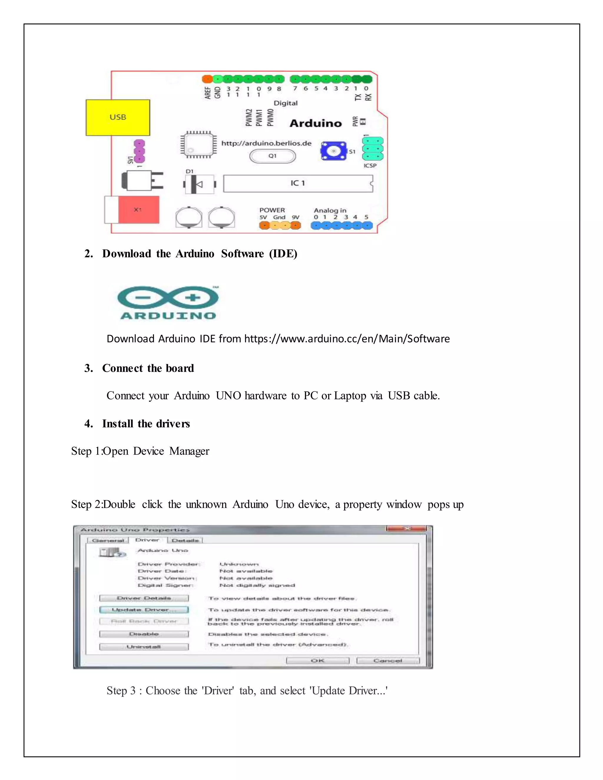 2. Download the Arduino Software (IDE) Download Arduino IDE from https://www.arduino.cc/en/Main/Software 3. Connect the board Connect your Arduino UNO hardware to PC or Laptop via USB cable. 4. Install the drivers Step 1:Open Device Manager Step 2:Double click the unknown Arduino Uno device, a property window pops up Step 3 : Choose the 'Driver' tab, and select 'Update Driver...' 