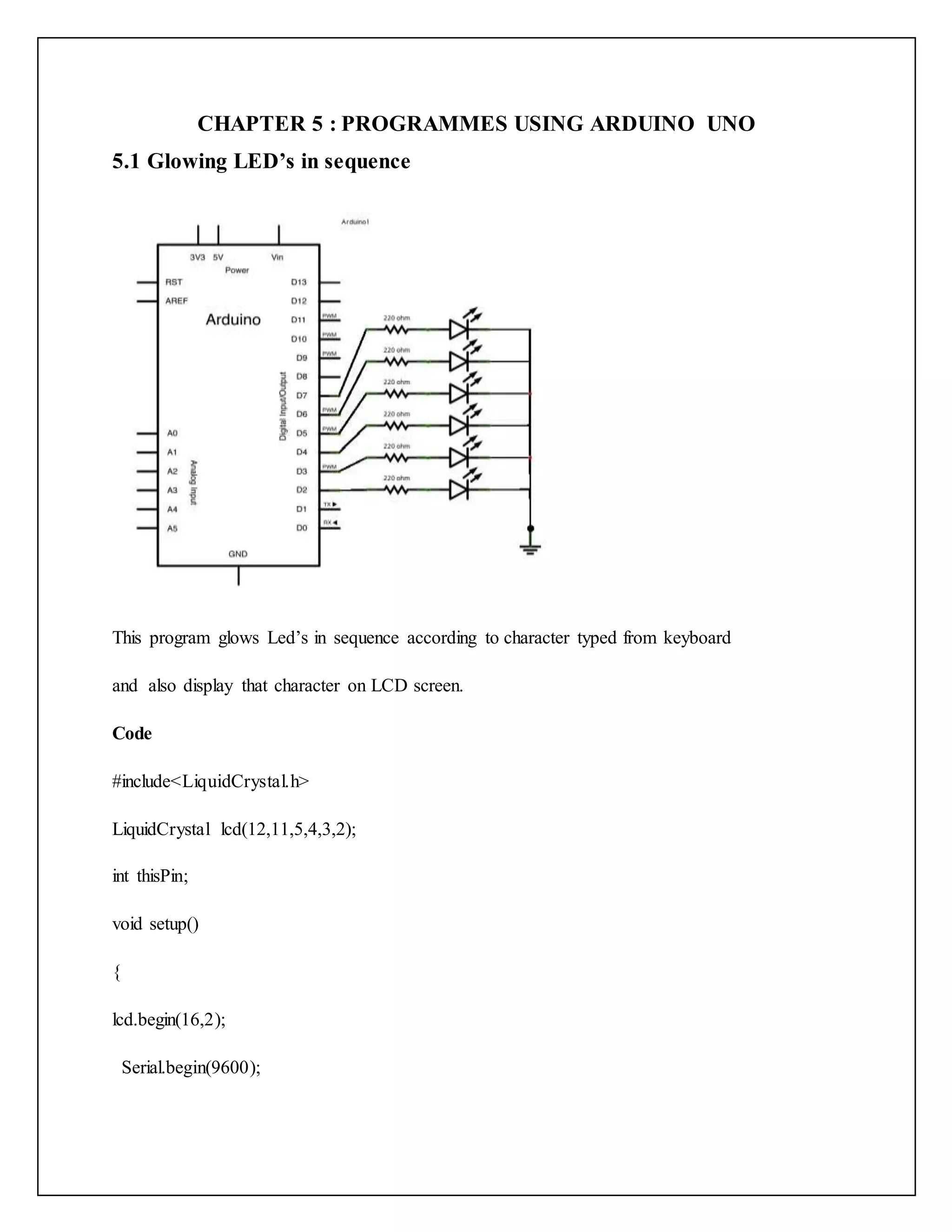 CHAPTER 5 : PROGRAMMES USING ARDUINO UNO 5.1 Glowing LED’s in sequence This program glows Led’s in sequence according to character typed from keyboard and also display that character on LCD screen. Code #include<LiquidCrystal.h> LiquidCrystal lcd(12,11,5,4,3,2); int thisPin; void setup() { lcd.begin(16,2); Serial.begin(9600); 