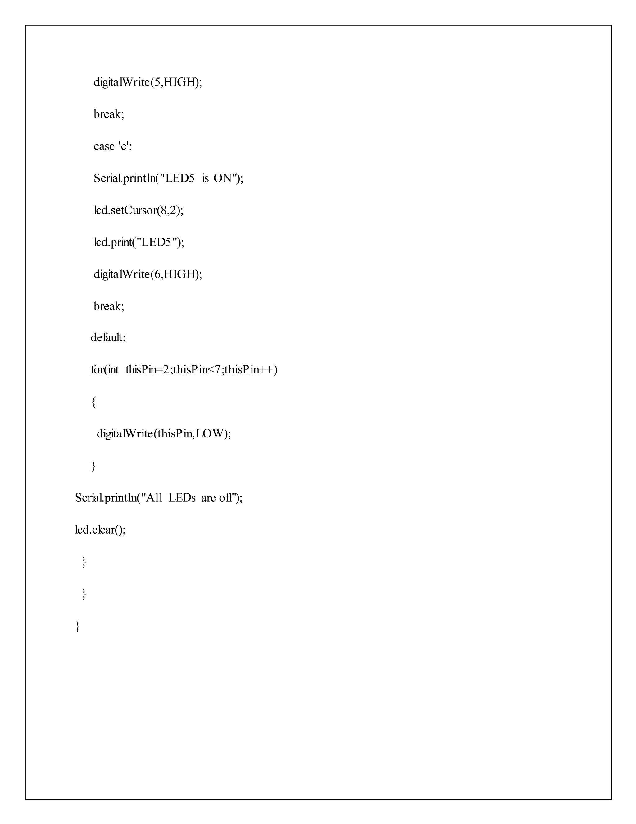 digitalWrite(5,HIGH); break; case 'e': Serial.println("LED5 is ON"); lcd.setCursor(8,2); lcd.print("LED5"); digitalWrite(6,HIGH); break; default: for(int thisPin=2;thisPin<7;thisPin++) { digitalWrite(thisPin,LOW); } Serial.println("All LEDs are off"); lcd.clear(); } } } 