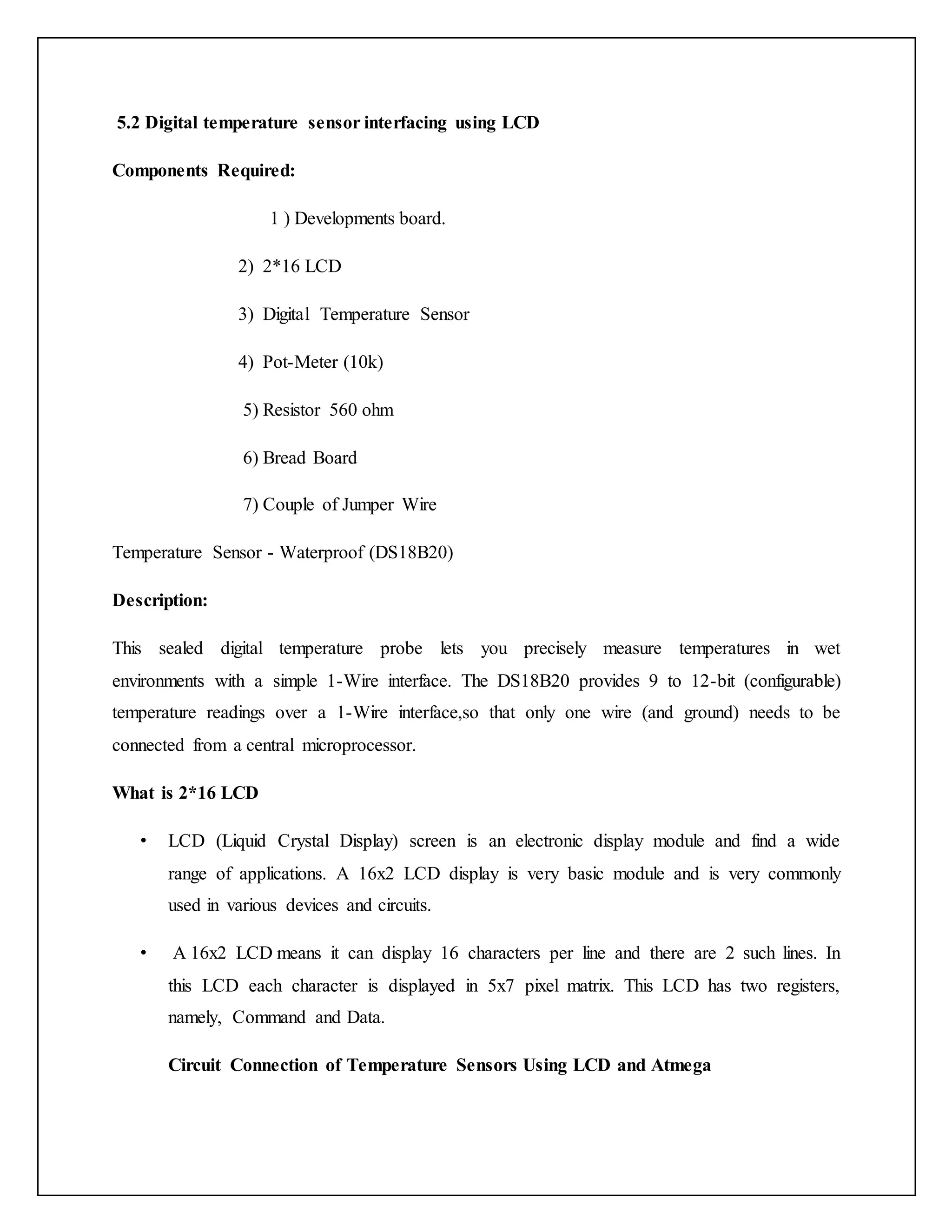 5.2 Digital temperature sensor interfacing using LCD Components Required: 1 ) Developments board. 2) 2*16 LCD 3) Digital Temperature Sensor 4) Pot-Meter (10k) 5) Resistor 560 ohm 6) Bread Board 7) Couple of Jumper Wire Temperature Sensor - Waterproof (DS18B20) Description: This sealed digital temperature probe lets you precisely measure temperatures in wet environments with a simple 1-Wire interface. The DS18B20 provides 9 to 12-bit (configurable) temperature readings over a 1-Wire interface,so that only one wire (and ground) needs to be connected from a central microprocessor. What is 2*16 LCD • LCD (Liquid Crystal Display) screen is an electronic display module and find a wide range of applications. A 16x2 LCD display is very basic module and is very commonly used in various devices and circuits. • A 16x2 LCD means it can display 16 characters per line and there are 2 such lines. In this LCD each character is displayed in 5x7 pixel matrix. This LCD has two registers, namely, Command and Data. Circuit Connection of Temperature Sensors Using LCD and Atmega 
