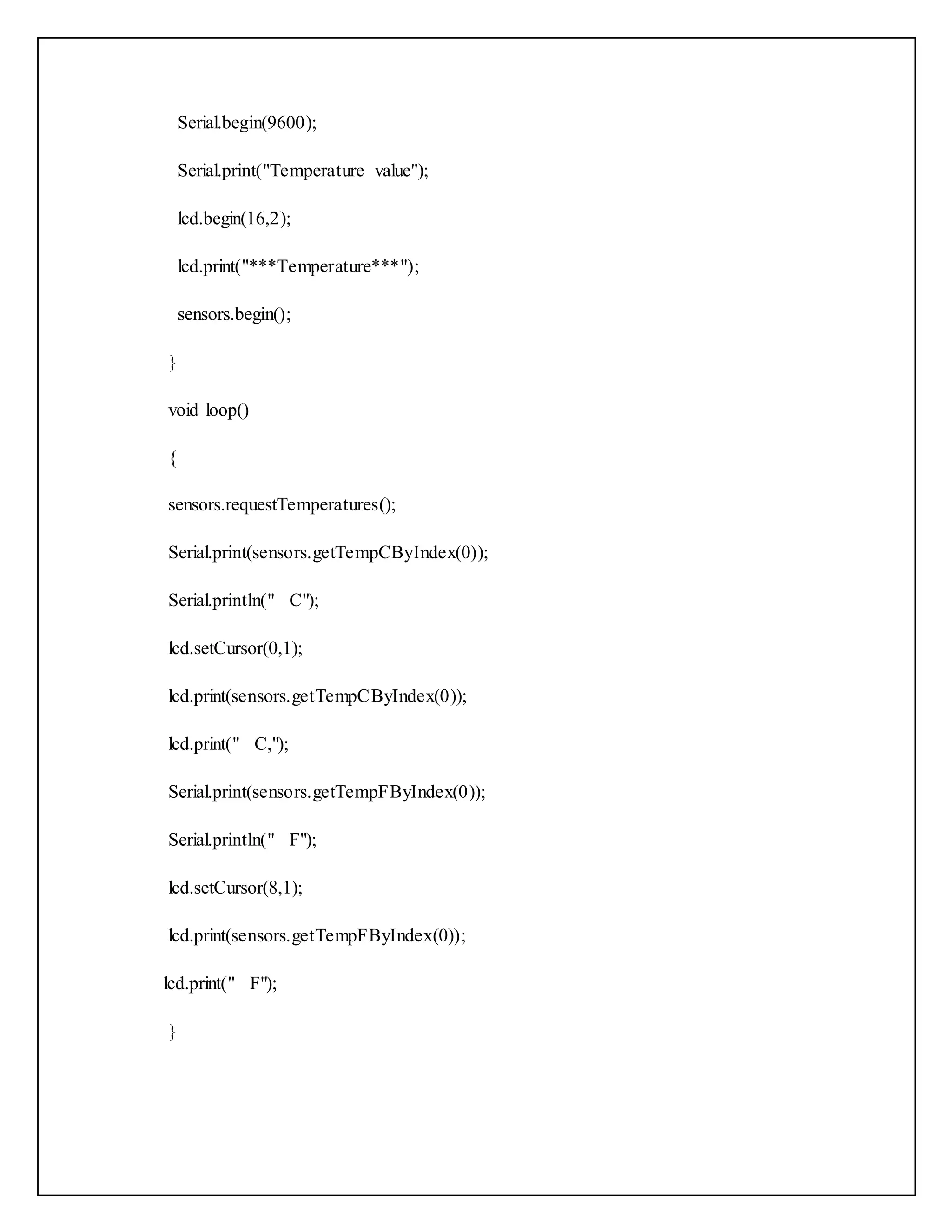 Serial.begin(9600); Serial.print("Temperature value"); lcd.begin(16,2); lcd.print("***Temperature***"); sensors.begin(); } void loop() { sensors.requestTemperatures(); Serial.print(sensors.getTempCByIndex(0)); Serial.println(" C"); lcd.setCursor(0,1); lcd.print(sensors.getTempCByIndex(0)); lcd.print(" C,"); Serial.print(sensors.getTempFByIndex(0)); Serial.println(" F"); lcd.setCursor(8,1); lcd.print(sensors.getTempFByIndex(0)); lcd.print(" F"); } 