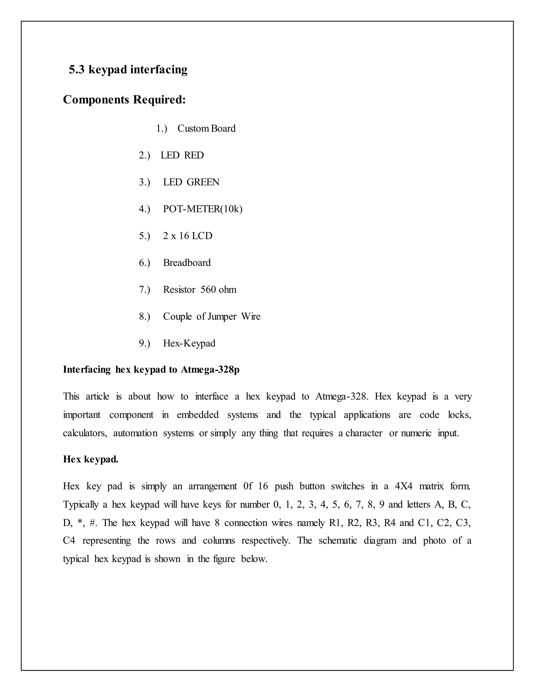 5.3 keypad interfacing Components Required: 1.) Custom Board 2.) LED RED 3.) LED GREEN 4.) POT-METER(10k) 5.) 2 x 16 LCD 6.) Breadboard 7.) Resistor 560 ohm 8.) Couple of Jumper Wire 9.) Hex-Keypad Interfacing hex keypad to Atmega-328p This article is about how to interface a hex keypad to Atmega-328. Hex keypad is a very important component in embedded systems and the typical applications are code locks, calculators, automation systems or simply any thing that requires a character or numeric input. Hex keypad. Hex key pad is simply an arrangement 0f 16 push button switches in a 4X4 matrix form. Typically a hex keypad will have keys for number 0, 1, 2, 3, 4, 5, 6, 7, 8, 9 and letters A, B, C, D, *, #. The hex keypad will have 8 connection wires namely R1, R2, R3, R4 and C1, C2, C3, C4 representing the rows and columns respectively. The schematic diagram and photo of a typical hex keypad is shown in the figure below. 
