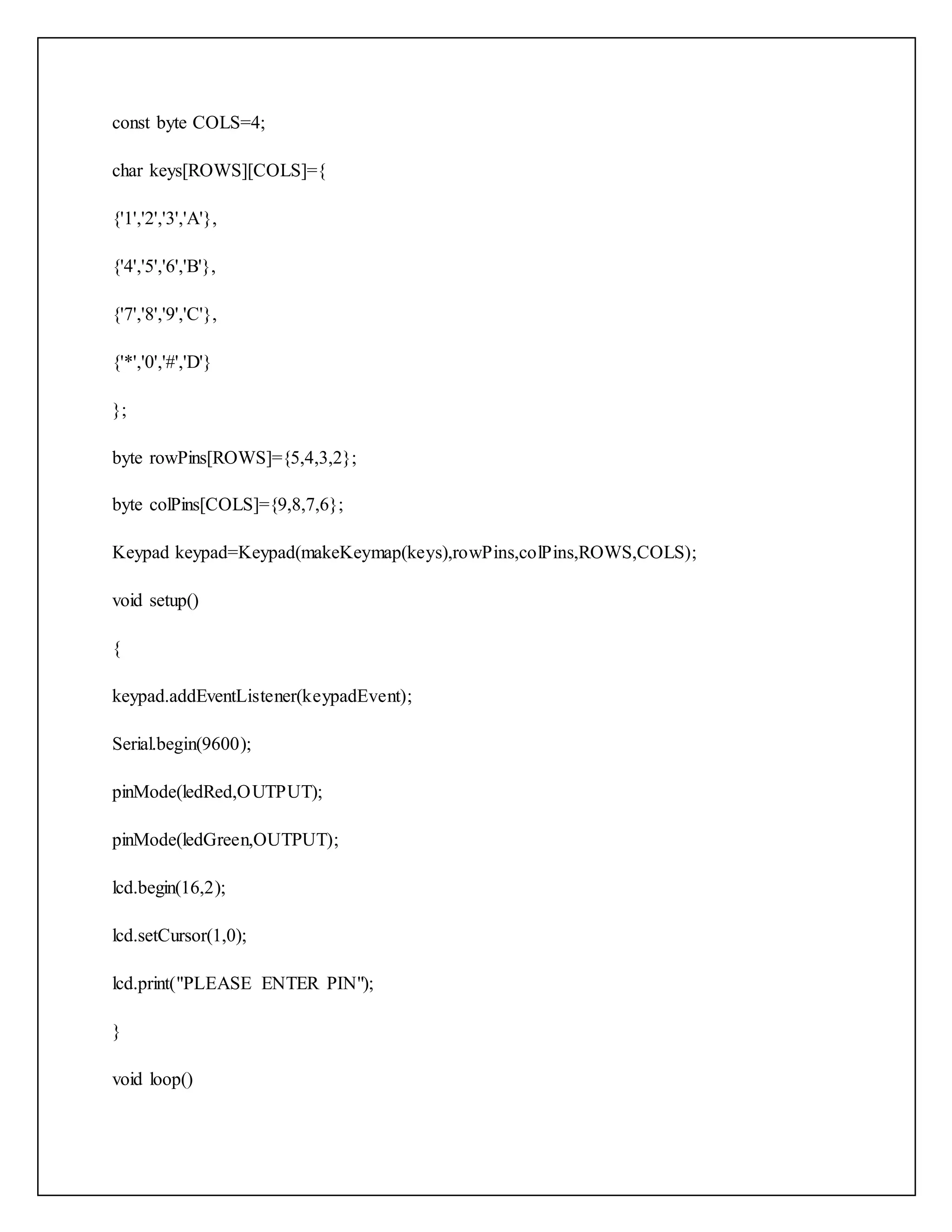 const byte COLS=4; char keys[ROWS][COLS]={ {'1','2','3','A'}, {'4','5','6','B'}, {'7','8','9','C'}, {'*','0','#','D'} }; byte rowPins[ROWS]={5,4,3,2}; byte colPins[COLS]={9,8,7,6}; Keypad keypad=Keypad(makeKeymap(keys),rowPins,colPins,ROWS,COLS); void setup() { keypad.addEventListener(keypadEvent); Serial.begin(9600); pinMode(ledRed,OUTPUT); pinMode(ledGreen,OUTPUT); lcd.begin(16,2); lcd.setCursor(1,0); lcd.print("PLEASE ENTER PIN"); } void loop() 
