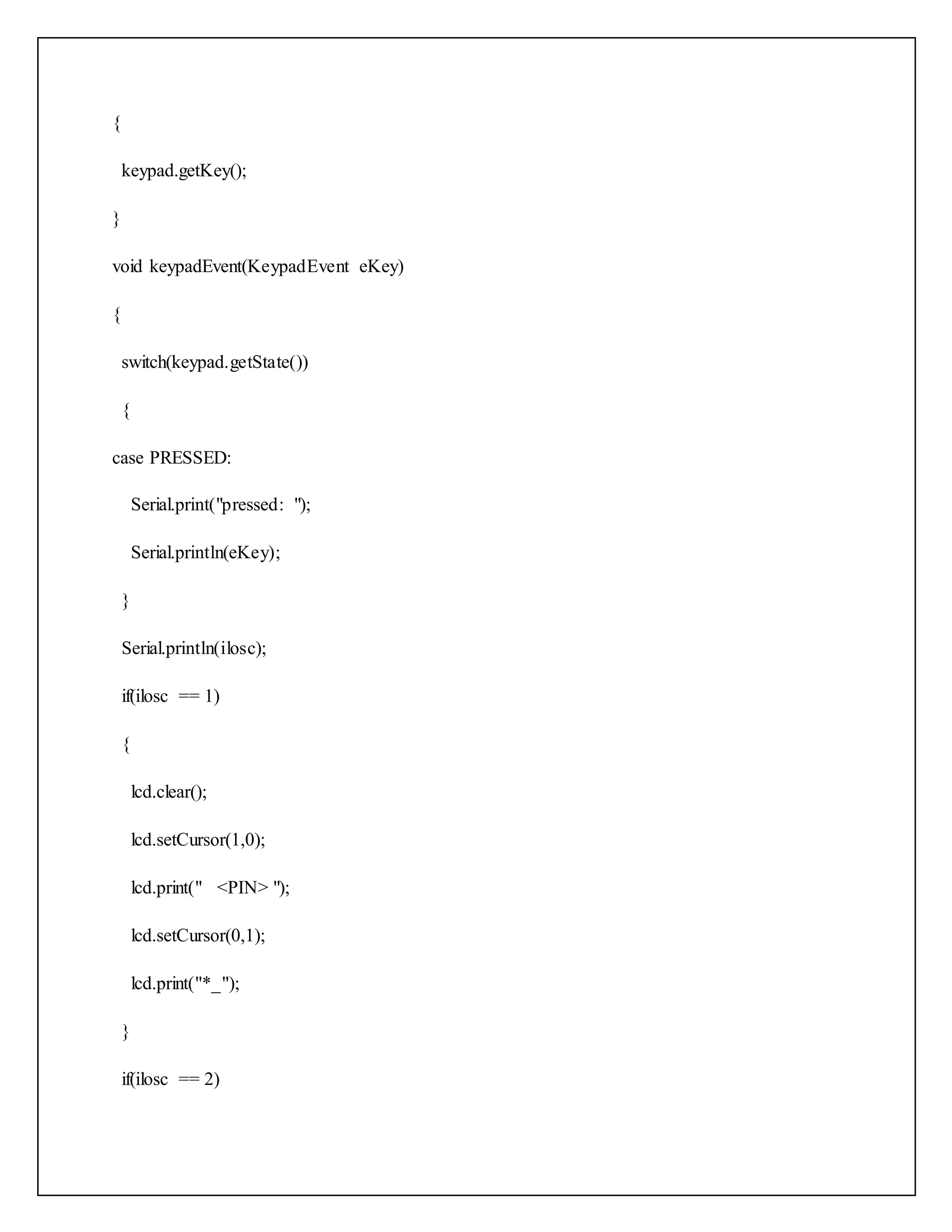 { keypad.getKey(); } void keypadEvent(KeypadEvent eKey) { switch(keypad.getState()) { case PRESSED: Serial.print("pressed: "); Serial.println(eKey); } Serial.println(ilosc); if(ilosc == 1) { lcd.clear(); lcd.setCursor(1,0); lcd.print(" <PIN> "); lcd.setCursor(0,1); lcd.print("*_"); } if(ilosc == 2) 