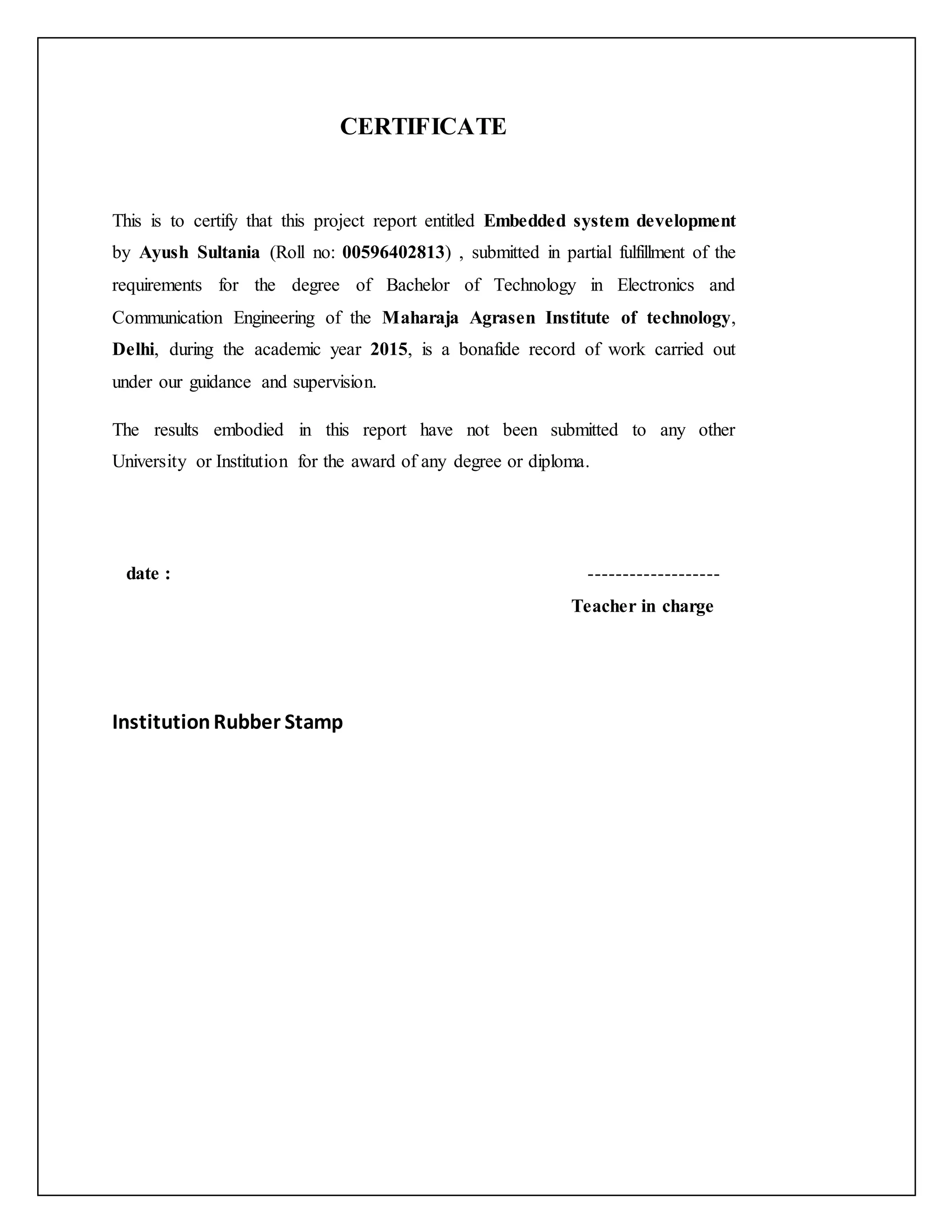 CERTIFICATE This is to certify that this project report entitled Embedded system development by Ayush Sultania (Roll no: 00596402813) , submitted in partial fulfillment of the requirements for the degree of Bachelor of Technology in Electronics and Communication Engineering of the Maharaja Agrasen Institute of technology, Delhi, during the academic year 2015, is a bonafide record of work carried out under our guidance and supervision. The results embodied in this report have not been submitted to any other University or Institution for the award of any degree or diploma. date : ------------------- Teacher in charge InstitutionRubber Stamp 