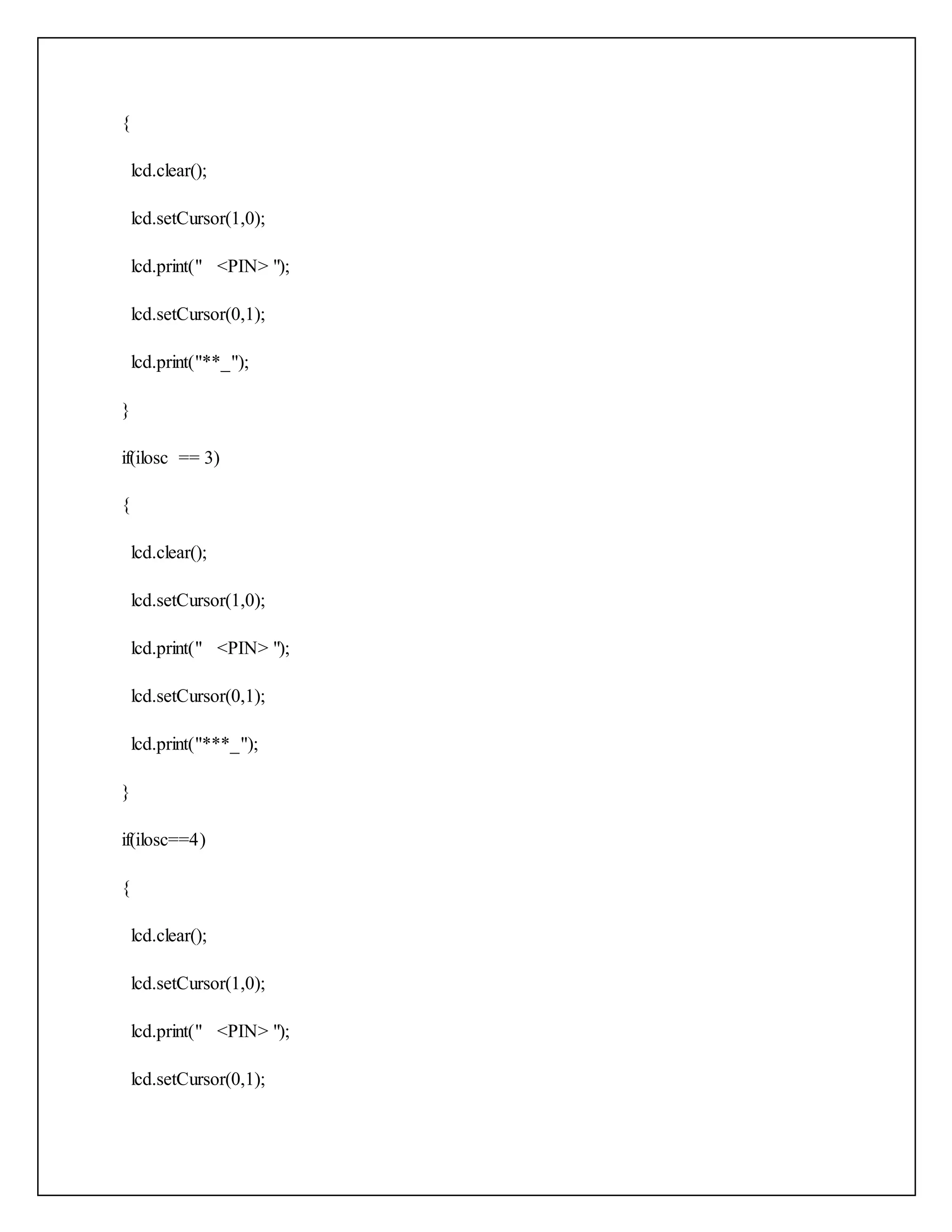{ lcd.clear(); lcd.setCursor(1,0); lcd.print(" <PIN> "); lcd.setCursor(0,1); lcd.print("**_"); } if(ilosc == 3) { lcd.clear(); lcd.setCursor(1,0); lcd.print(" <PIN> "); lcd.setCursor(0,1); lcd.print("***_"); } if(ilosc==4) { lcd.clear(); lcd.setCursor(1,0); lcd.print(" <PIN> "); lcd.setCursor(0,1); 
