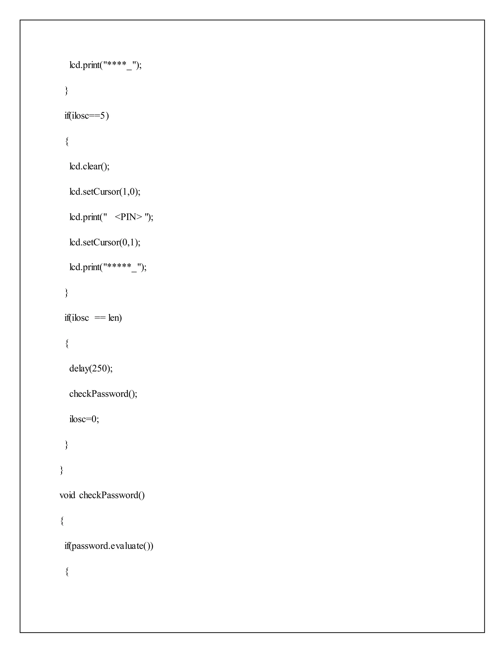 lcd.print("****_"); } if(ilosc==5) { lcd.clear(); lcd.setCursor(1,0); lcd.print(" <PIN> "); lcd.setCursor(0,1); lcd.print("*****_"); } if(ilosc == len) { delay(250); checkPassword(); ilosc=0; } } void checkPassword() { if(password.evaluate()) { 