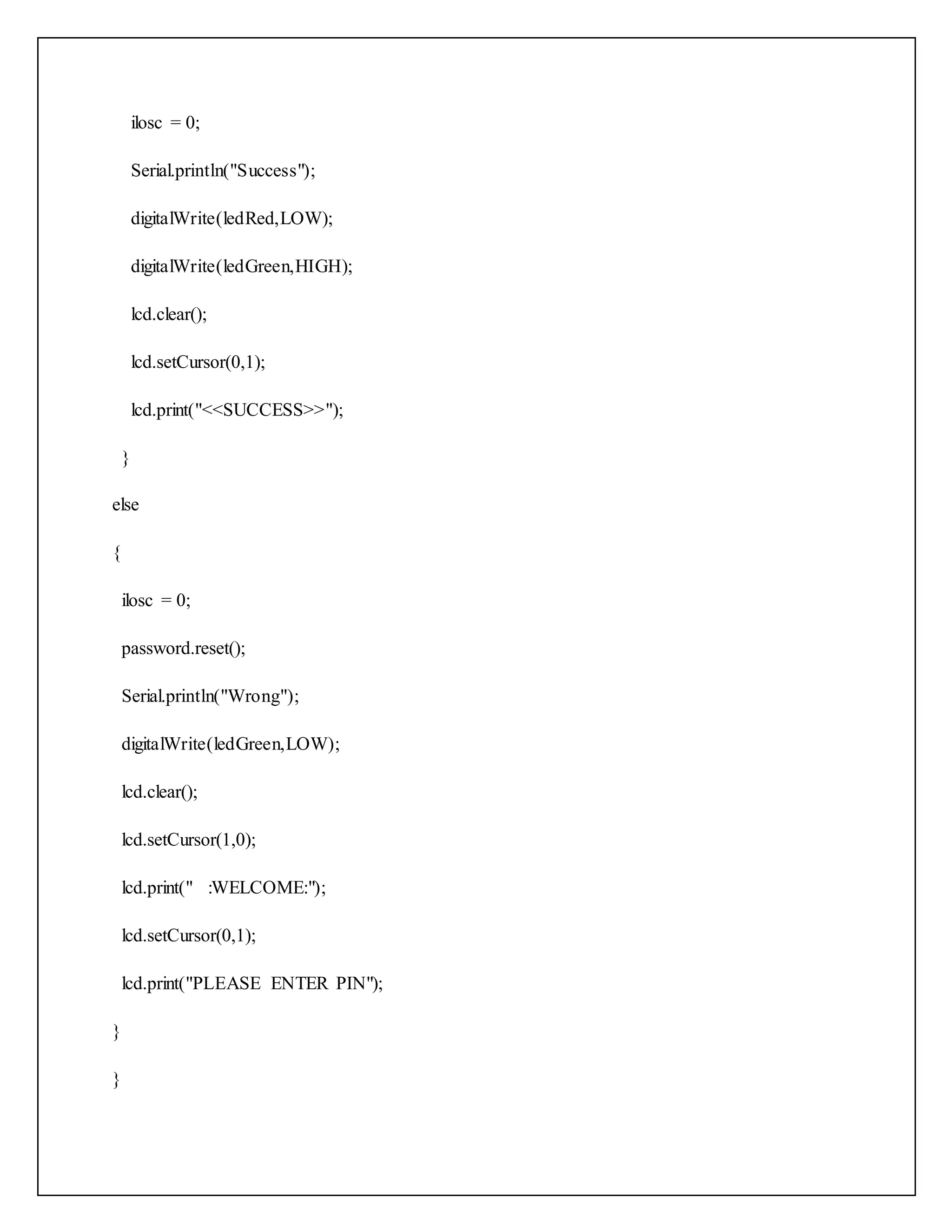 ilosc = 0; Serial.println("Success"); digitalWrite(ledRed,LOW); digitalWrite(ledGreen,HIGH); lcd.clear(); lcd.setCursor(0,1); lcd.print("<<SUCCESS>>"); } else { ilosc = 0; password.reset(); Serial.println("Wrong"); digitalWrite(ledGreen,LOW); lcd.clear(); lcd.setCursor(1,0); lcd.print(" :WELCOME:"); lcd.setCursor(0,1); lcd.print("PLEASE ENTER PIN"); } } 