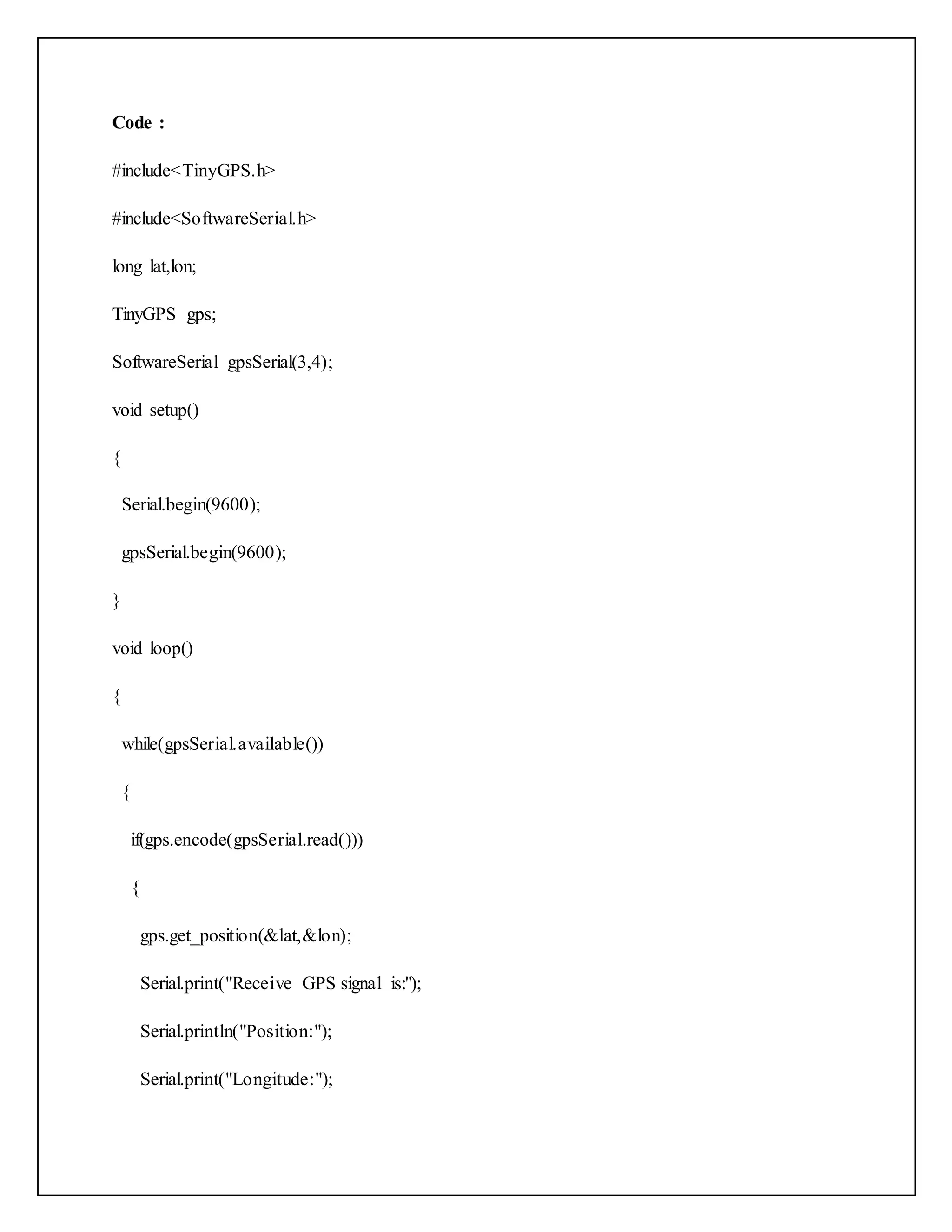 Code : #include<TinyGPS.h> #include<SoftwareSerial.h> long lat,lon; TinyGPS gps; SoftwareSerial gpsSerial(3,4); void setup() { Serial.begin(9600); gpsSerial.begin(9600); } void loop() { while(gpsSerial.available()) { if(gps.encode(gpsSerial.read())) { gps.get_position(&lat,&lon); Serial.print("Receive GPS signal is:"); Serial.println("Position:"); Serial.print("Longitude:"); 