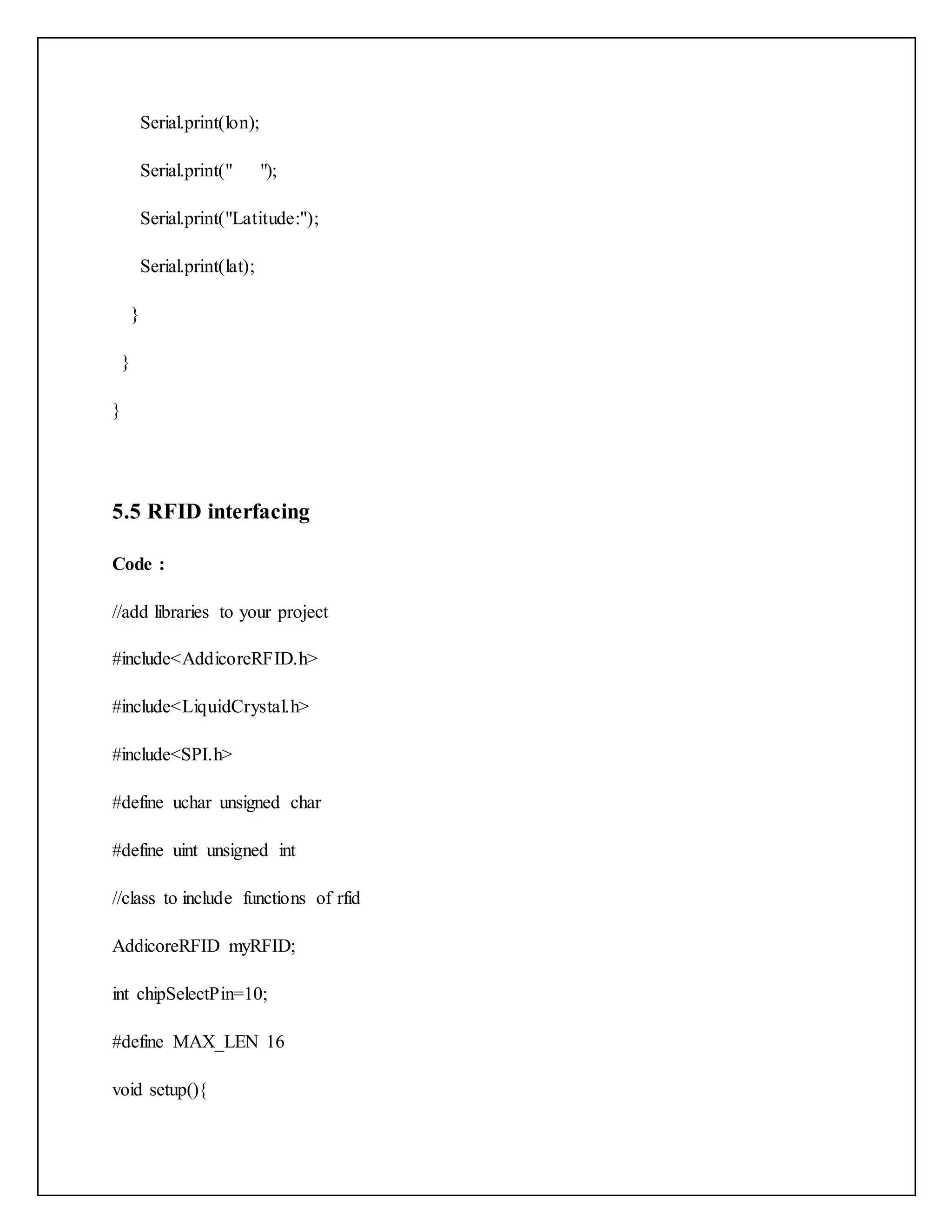Serial.print(lon); Serial.print(" "); Serial.print("Latitude:"); Serial.print(lat); } } } 5.5 RFID interfacing Code : //add libraries to your project #include<AddicoreRFID.h> #include<LiquidCrystal.h> #include<SPI.h> #define uchar unsigned char #define uint unsigned int //class to include functions of rfid AddicoreRFID myRFID; int chipSelectPin=10; #define MAX_LEN 16 void setup(){ 