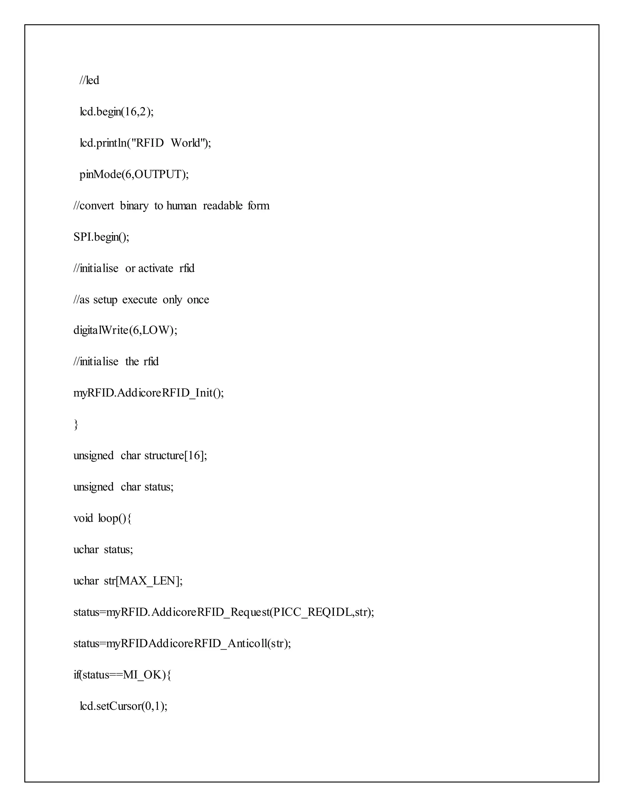//led lcd.begin(16,2); lcd.println("RFID World"); pinMode(6,OUTPUT); //convert binary to human readable form SPI.begin(); //initialise or activate rfid //as setup execute only once digitalWrite(6,LOW); //initialise the rfid myRFID.AddicoreRFID_Init(); } unsigned char structure[16]; unsigned char status; void loop(){ uchar status; uchar str[MAX_LEN]; status=myRFID.AddicoreRFID_Request(PICC_REQIDL,str); status=myRFIDAddicoreRFID_Anticoll(str); if(status==MI_OK){ lcd.setCursor(0,1); 