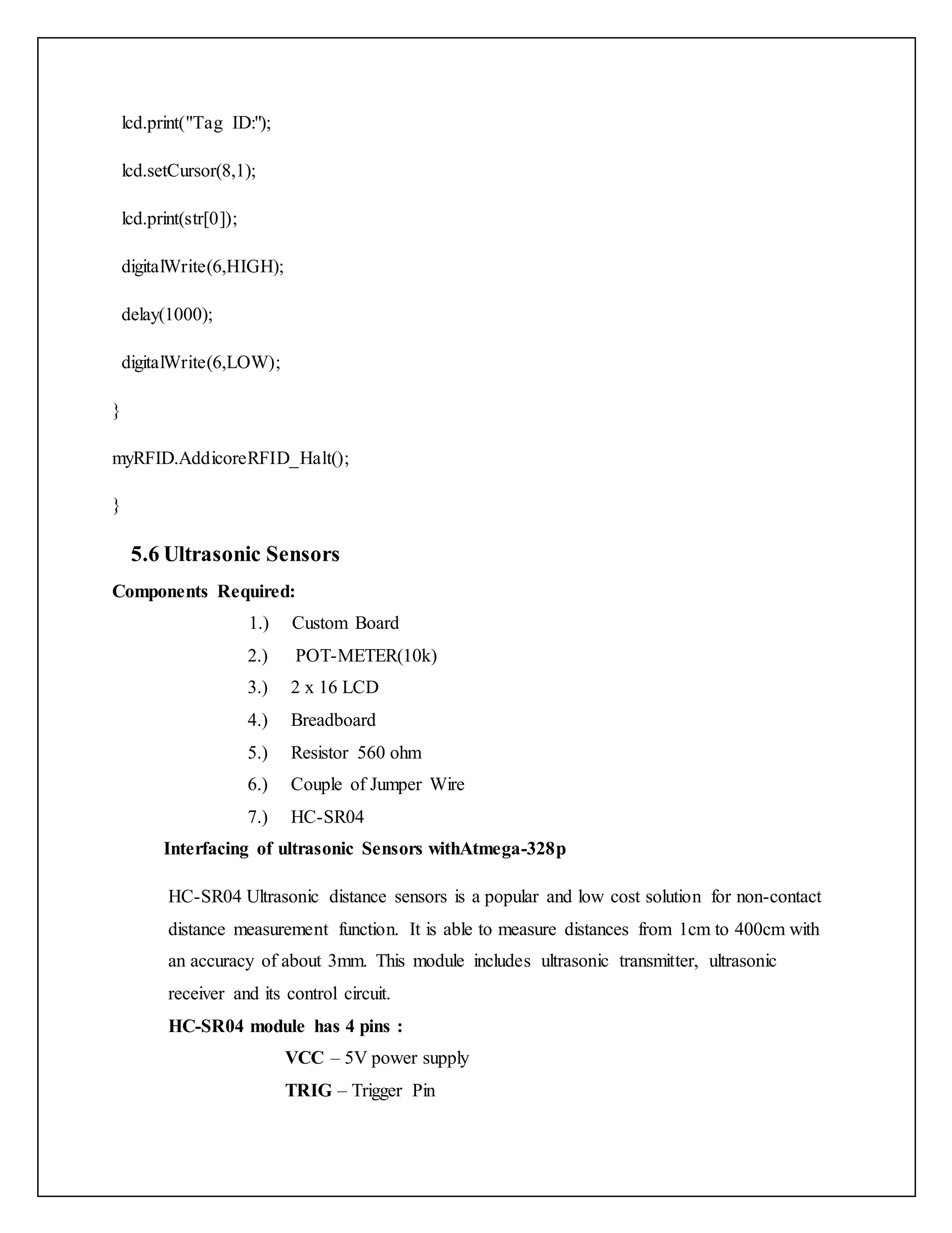 lcd.print("Tag ID:"); lcd.setCursor(8,1); lcd.print(str[0]); digitalWrite(6,HIGH); delay(1000); digitalWrite(6,LOW); } myRFID.AddicoreRFID_Halt(); } 5.6 Ultrasonic Sensors Components Required: 1.) Custom Board 2.) POT-METER(10k) 3.) 2 x 16 LCD 4.) Breadboard 5.) Resistor 560 ohm 6.) Couple of Jumper Wire 7.) HC-SR04 Interfacing of ultrasonic Sensors withAtmega-328p HC-SR04 Ultrasonic distance sensors is a popular and low cost solution for non-contact distance measurement function. It is able to measure distances from 1cm to 400cm with an accuracy of about 3mm. This module includes ultrasonic transmitter, ultrasonic receiver and its control circuit. HC-SR04 module has 4 pins : VCC – 5V power supply TRIG – Trigger Pin 