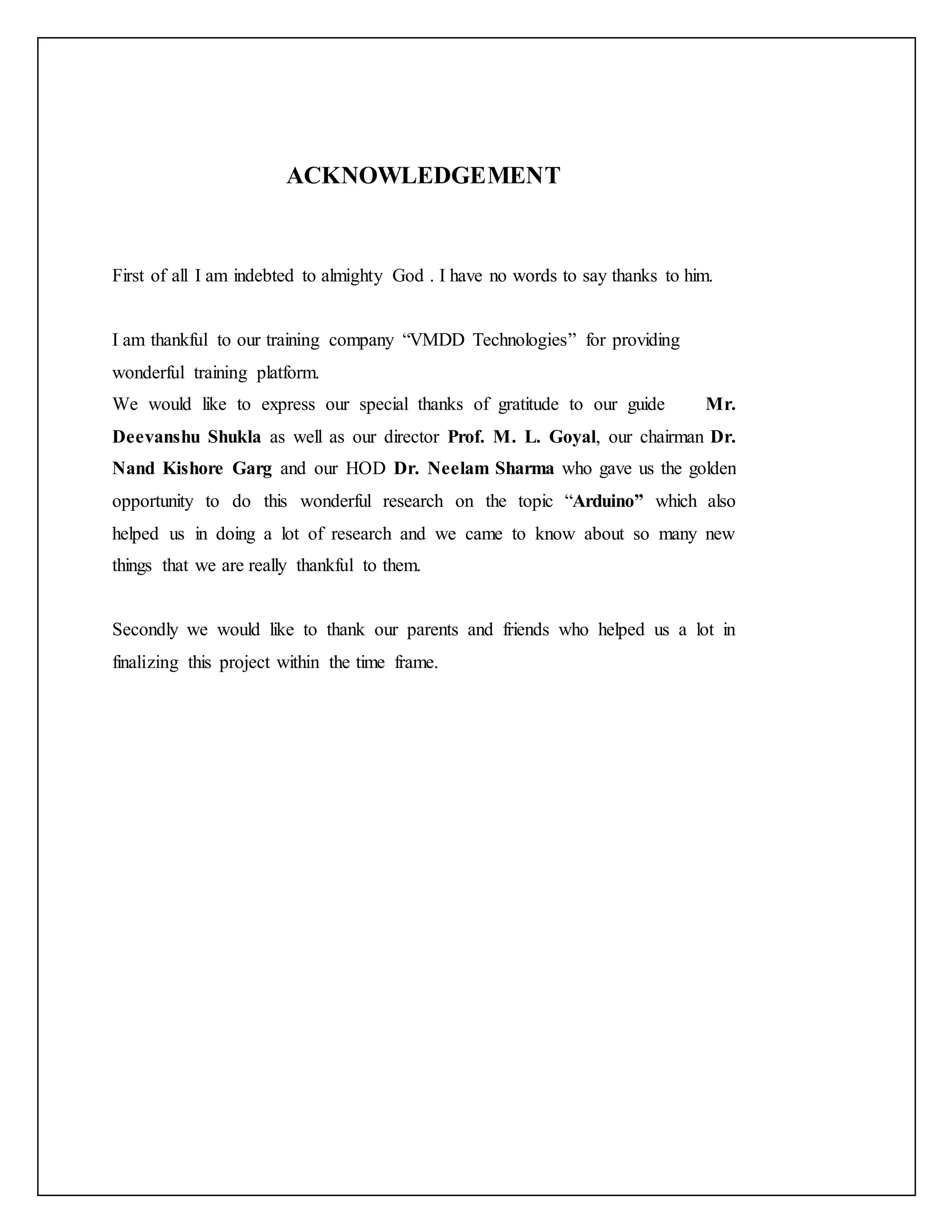 ACKNOWLEDGEMENT First of all I am indebted to almighty God . I have no words to say thanks to him. I am thankful to our training company “VMDD Technologies” for providing wonderful training platform. We would like to express our special thanks of gratitude to our guide Mr. Deevanshu Shukla as well as our director Prof. M. L. Goyal, our chairman Dr. Nand Kishore Garg and our HOD Dr. Neelam Sharma who gave us the golden opportunity to do this wonderful research on the topic “Arduino” which also helped us in doing a lot of research and we came to know about so many new things that we are really thankful to them. Secondly we would like to thank our parents and friends who helped us a lot in finalizing this project within the time frame. 