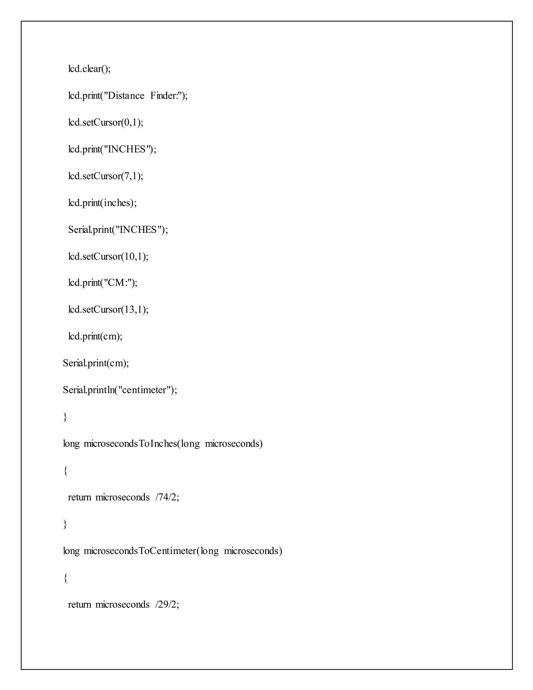 lcd.clear(); lcd.print("Distance Finder:"); lcd.setCursor(0,1); lcd.print("INCHES"); lcd.setCursor(7,1); lcd.print(inches); Serial.print("INCHES"); lcd.setCursor(10,1); lcd.print("CM:"); lcd.setCursor(13,1); lcd.print(cm); Serial.print(cm); Serial.println("centimeter"); } long microsecondsToInches(long microseconds) { return microseconds /74/2; } long microsecondsToCentimeter(long microseconds) { return microseconds /29/2; 