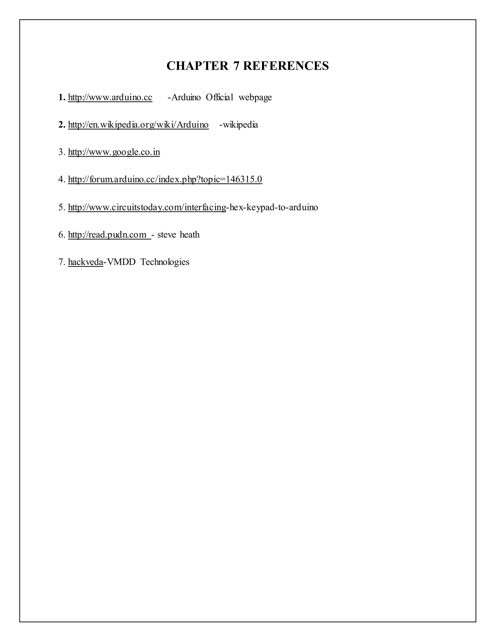 CHAPTER 7 REFERENCES 1. http://www.arduino.cc -Arduino Official webpage 2. http://en.wikipedia.org/wiki/Arduino -wikipedia 3. http://www.google.co.in 4. http://forum.arduino.cc/index.php?topic=146315.0 5. http://www.circuitstoday.com/interfacing-hex-keypad-to-arduino 6. http://read.pudn.com - steve heath 7. hackveda-VMDD Technologies 