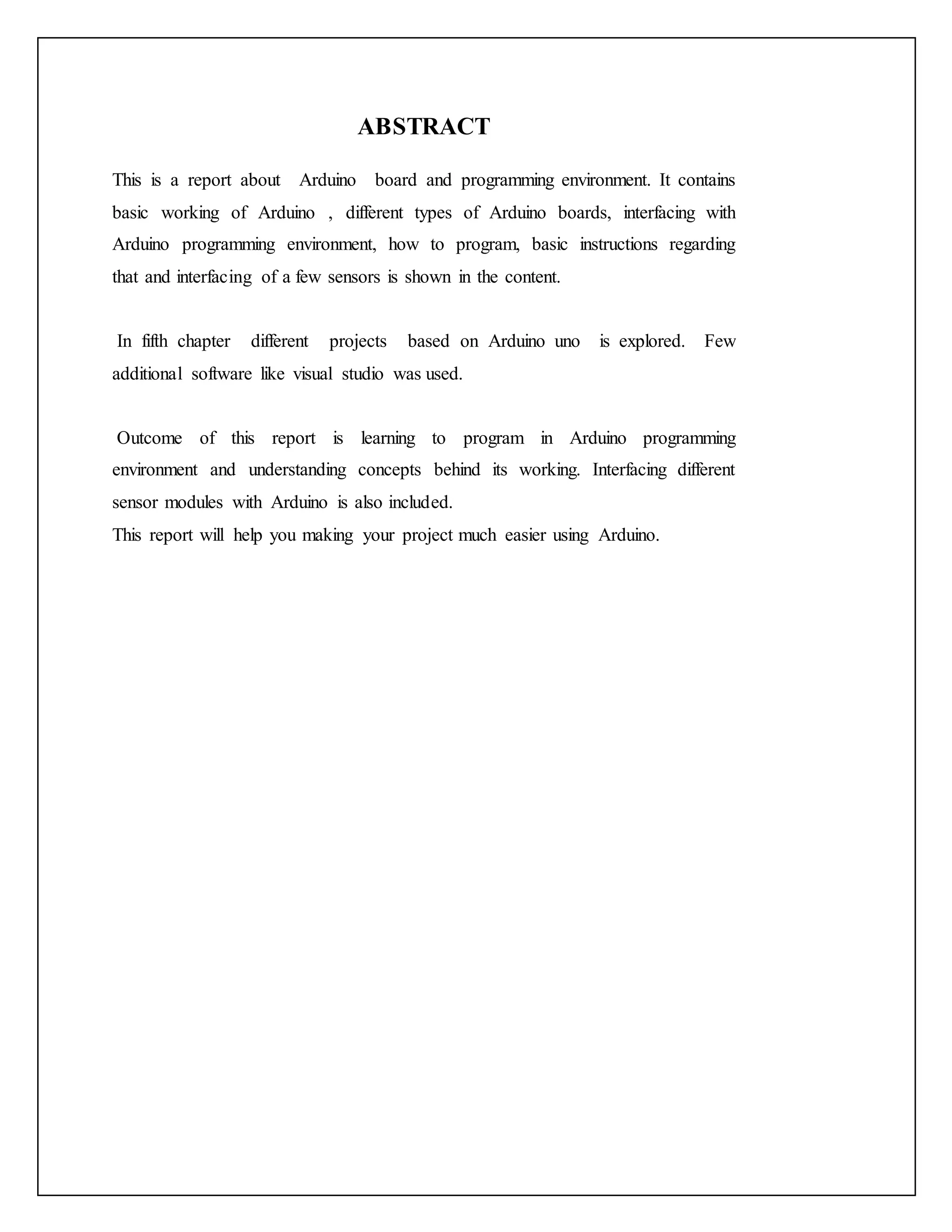 ABSTRACT This is a report about Arduino board and programming environment. It contains basic working of Arduino , different types of Arduino boards, interfacing with Arduino programming environment, how to program, basic instructions regarding that and interfacing of a few sensors is shown in the content. In fifth chapter different projects based on Arduino uno is explored. Few additional software like visual studio was used. Outcome of this report is learning to program in Arduino programming environment and understanding concepts behind its working. Interfacing different sensor modules with Arduino is also included. This report will help you making your project much easier using Arduino. 