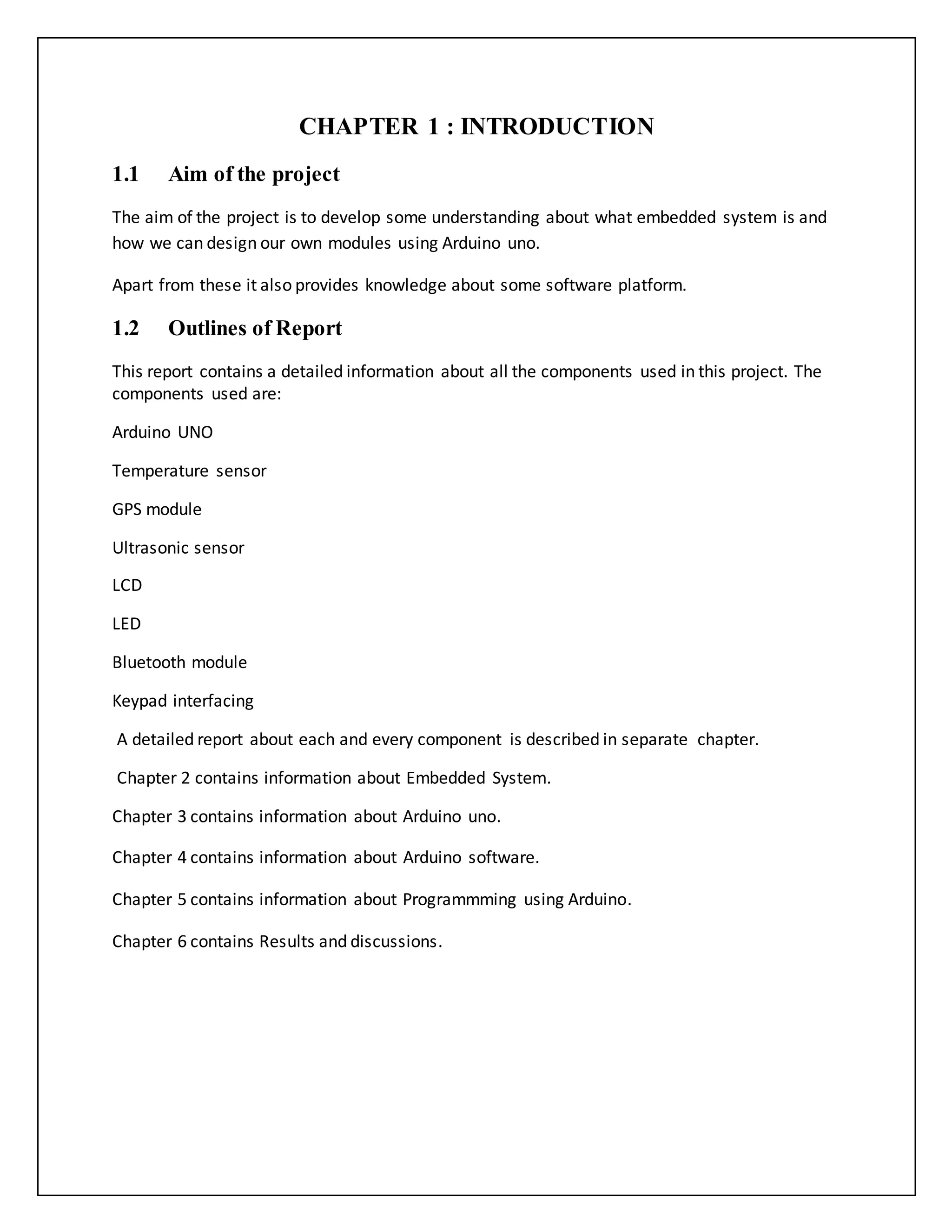 CHAPTER 1 : INTRODUCTION 1.1 Aim of the project The aim of the project is to develop some understanding about what embedded system is and how we can design our own modules using Arduino uno. Apart from these it also provides knowledge about some software platform. 1.2 Outlines of Report This report contains a detailed information about all the components used in this project. The components used are: Arduino UNO Temperature sensor GPS module Ultrasonic sensor LCD LED Bluetooth module Keypad interfacing A detailed report about each and every component is described in separate chapter. Chapter 2 contains information about Embedded System. Chapter 3 contains information about Arduino uno. Chapter 4 contains information about Arduino software. Chapter 5 contains information about Programmming using Arduino. Chapter 6 contains Results and discussions. 