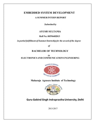 EMBEDDED SYSTEM DEVELOPMENT
A SUMMER INTERN REPORT
Submitted by
AYUSH SULTANIA
Roll No: 00596402813
in partial fulfillmentof SummerInternship for the award of the degree
of
BACHELOR OF TECHNOLOGY
IN
ELECTRONICSAND COMMUNICATION ENGINEERING
Maharaja Agrasen Institute of Technology
Guru Gobind Singh Indraprastha University, Delhi
2013-2017
 