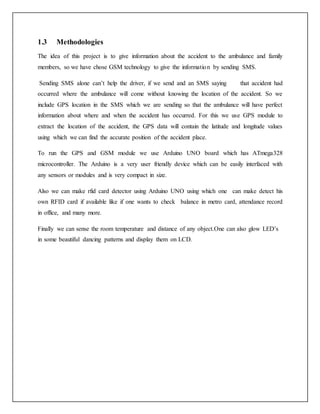 1.3 Methodologies
The idea of this project is to give information about the accident to the ambulance and family
members, so we have chose GSM technology to give the information by sending SMS.
Sending SMS alone can’t help the driver, if we send and an SMS saying that accident had
occurred where the ambulance will come without knowing the location of the accident. So we
include GPS location in the SMS which we are sending so that the ambulance will have perfect
information about where and when the accident has occurred. For this we use GPS module to
extract the location of the accident, the GPS data will contain the latitude and longitude values
using which we can find the accurate position of the accident place.
To run the GPS and GSM module we use Arduino UNO board which has ATmega328
microcontroller. The Arduino is a very user friendly device which can be easily interfaced with
any sensors or modules and is very compact in size.
Also we can make rfid card detector using Arduino UNO using which one can make detect his
own RFID card if available like if one wants to check balance in metro card, attendance record
in office, and many more.
Finally we can sense the room temperature and distance of any object.One can also glow LED’s
in some beautiful dancing patterns and display them on LCD.
 