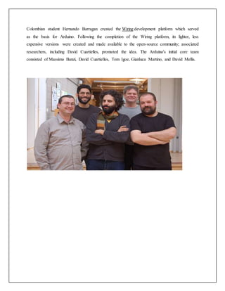 Colombian student Hernando Barragan created the Wiring development platform which served
as the basis for Arduino. Following the completion of the Wiring platform, its lighter, less
expensive versions were created and made available to the open-source community; associated
researchers, including David Cuartielles, promoted the idea. The Arduino's initial core team
consisted of Massimo Banzi, David Cuartielles, Tom Igoe, Gianluca Martino, and David Mellis.
 