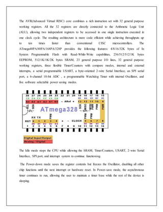 The AVR(Advanced Virtual RISC) core combines a rich instruction set with 32 general purpose
working registers. All the 32 registers are directly connected to the Arithmetic Logic Unit
(ALU), allowing two independent registers to be accessed in one single instruction executed in
one clock cycle. The resulting architecture is more code efficient while achieving throughputs up
to ten times faster than conventional CISC microcontrollers. The
ATmega48PA/88PA/168PA/328P provides the following features: 4/8/16/32K bytes of In
System Programmable Flash with Read-While-Write capabilities, 256/512/512/1K bytes
EEPROM, 512/1K/1K/2K bytes SRAM, 23 general purpose I/O lines, 32 general purpose
working registers, three flexible Timer/Counters with compare modes, internal and external
interrupts, a serial programmable USART, a byte-oriented 2-wire Serial Interface, an SPI serial
port, a 6-channel 10-bit ADC , a programmable Watchdog Timer with internal Oscillator, and
five software selectable power saving modes.
The Idle mode stops the CPU while allowing the SRAM, Timer/Counters, USART, 2-wire Serial
Interface, SPI port, and interrupt system to continue functioning.
The Power-down mode saves the register contents but freezes the Oscillator, disabling all other
chip functions until the next interrupt or hardware reset. In Power-save mode, the asynchronous
timer continues to run, allowing the user to maintain a timer base while the rest of the device is
sleeping.
 