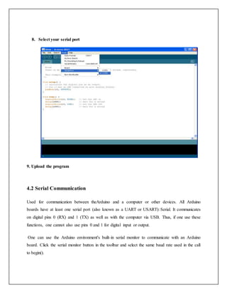 8. Select your serial port
9. Upload the program
4.2 Serial Communication
Used for communication between theArduino and a computer or other devices. All Arduino
boards have at least one serial port (also known as a UART or USART): Serial. It communicates
on digital pins 0 (RX) and 1 (TX) as well as with the computer via USB. Thus, if one use these
functions, one cannot also use pins 0 and 1 for digital input or output.
One can use the Arduino environment's built-in serial monitor to communicate with an Arduino
board. Click the serial monitor button in the toolbar and select the same baud rate used in the call
to begin().
 