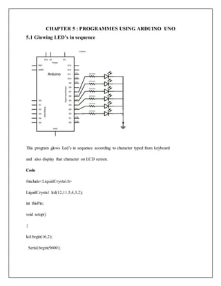 CHAPTER 5 : PROGRAMMES USING ARDUINO UNO
5.1 Glowing LED’s in sequence
This program glows Led’s in sequence according to character typed from keyboard
and also display that character on LCD screen.
Code
#include<LiquidCrystal.h>
LiquidCrystal lcd(12,11,5,4,3,2);
int thisPin;
void setup()
{
lcd.begin(16,2);
Serial.begin(9600);
 