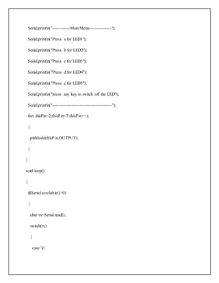 Serial.println("-----------Main Menu--------------");
Serial.println("Press a for LED1");
Serial.println("Press b for LED2");
Serial.println("Press c for LED3");
Serial.println("Press d for LED4");
Serial.println("Press e for LED5");
Serial.println("press any key to switch off the LED");
Serial.println("-------------------------------------");
for( thisPin=2;thisPin<7;thisPin++);
{
pinMode(thisPin,OUTPUT);
}
}
void loop()
{
if(Serial.available()>0)
{
char rx=Serial.read();
switch(rx)
{
case 'a':
 