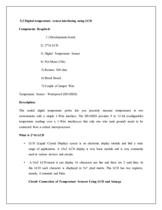 5.2 Digital temperature sensor interfacing using LCD
Components Required:
1 ) Developments board.
2) 2*16 LCD
3) Digital Temperature Sensor
4) Pot-Meter (10k)
5) Resistor 560 ohm
6) Bread Board
7) Couple of Jumper Wire
Temperature Sensor - Waterproof (DS18B20)
Description:
This sealed digital temperature probe lets you precisely measure temperatures in wet
environments with a simple 1-Wire interface. The DS18B20 provides 9 to 12-bit (configurable)
temperature readings over a 1-Wire interface,so that only one wire (and ground) needs to be
connected from a central microprocessor.
What is 2*16 LCD
• LCD (Liquid Crystal Display) screen is an electronic display module and find a wide
range of applications. A 16x2 LCD display is very basic module and is very commonly
used in various devices and circuits.
• A 16x2 LCD means it can display 16 characters per line and there are 2 such lines. In
this LCD each character is displayed in 5x7 pixel matrix. This LCD has two registers,
namely, Command and Data.
Circuit Connection of Temperature Sensors Using LCD and Atmega
 