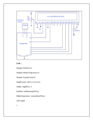 Code :
#include<OneWire.h>
#include<DallasTemperature.h>
#include<LiquidCrystal.h>
LiquidCrystal lcd(12,11,5,4,3,2);
#define singleWire 6
OneWire ourWire(singleWire);
DallasTemperature sensors(&ourWire);
void setup()
{
 