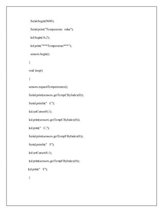 Serial.begin(9600);
Serial.print("Temperature value");
lcd.begin(16,2);
lcd.print("***Temperature***");
sensors.begin();
}
void loop()
{
sensors.requestTemperatures();
Serial.print(sensors.getTempCByIndex(0));
Serial.println(" C");
lcd.setCursor(0,1);
lcd.print(sensors.getTempCByIndex(0));
lcd.print(" C,");
Serial.print(sensors.getTempFByIndex(0));
Serial.println(" F");
lcd.setCursor(8,1);
lcd.print(sensors.getTempFByIndex(0));
lcd.print(" F");
}
 