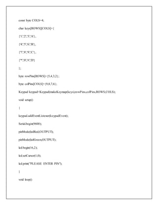 const byte COLS=4;
char keys[ROWS][COLS]={
{'1','2','3','A'},
{'4','5','6','B'},
{'7','8','9','C'},
{'*','0','#','D'}
};
byte rowPins[ROWS]={5,4,3,2};
byte colPins[COLS]={9,8,7,6};
Keypad keypad=Keypad(makeKeymap(keys),rowPins,colPins,ROWS,COLS);
void setup()
{
keypad.addEventListener(keypadEvent);
Serial.begin(9600);
pinMode(ledRed,OUTPUT);
pinMode(ledGreen,OUTPUT);
lcd.begin(16,2);
lcd.setCursor(1,0);
lcd.print("PLEASE ENTER PIN");
}
void loop()
 