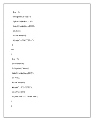 ilosc = 0;
Serial.println("Success");
digitalWrite(ledRed,LOW);
digitalWrite(ledGreen,HIGH);
lcd.clear();
lcd.setCursor(0,1);
lcd.print("<<SUCCESS>>");
}
else
{
ilosc = 0;
password.reset();
Serial.println("Wrong");
digitalWrite(ledGreen,LOW);
lcd.clear();
lcd.setCursor(1,0);
lcd.print(" :WELCOME:");
lcd.setCursor(0,1);
lcd.print("PLEASE ENTER PIN");
}
}
 
