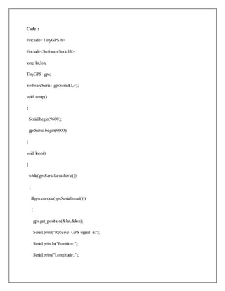Code :
#include<TinyGPS.h>
#include<SoftwareSerial.h>
long lat,lon;
TinyGPS gps;
SoftwareSerial gpsSerial(3,4);
void setup()
{
Serial.begin(9600);
gpsSerial.begin(9600);
}
void loop()
{
while(gpsSerial.available())
{
if(gps.encode(gpsSerial.read()))
{
gps.get_position(&lat,&lon);
Serial.print("Receive GPS signal is:");
Serial.println("Position:");
Serial.print("Longitude:");
 
