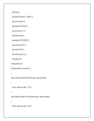 lcd.clear();
lcd.print("Distance Finder:");
lcd.setCursor(0,1);
lcd.print("INCHES");
lcd.setCursor(7,1);
lcd.print(inches);
Serial.print("INCHES");
lcd.setCursor(10,1);
lcd.print("CM:");
lcd.setCursor(13,1);
lcd.print(cm);
Serial.print(cm);
Serial.println("centimeter");
}
long microsecondsToInches(long microseconds)
{
return microseconds /74/2;
}
long microsecondsToCentimeter(long microseconds)
{
return microseconds /29/2;
 