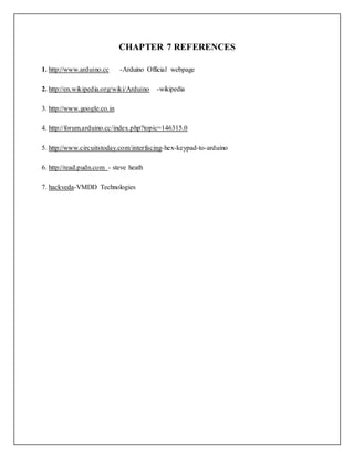 CHAPTER 7 REFERENCES
1. http://www.arduino.cc -Arduino Official webpage
2. http://en.wikipedia.org/wiki/Arduino -wikipedia
3. http://www.google.co.in
4. http://forum.arduino.cc/index.php?topic=146315.0
5. http://www.circuitstoday.com/interfacing-hex-keypad-to-arduino
6. http://read.pudn.com - steve heath
7. hackveda-VMDD Technologies
 