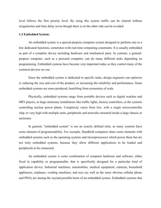 level follows the first priority level. By using this system traffic can be cleared without
irregularities and time delay seven though there is on the other side can be avoided
1.3 Embedded System:
An embedded system is a special-purpose computer system designed to perform one or a
few dedicated functions, sometimes with real-time computing constraints. It is usually embedded
as part of a complete device including hardware and mechanical parts. In contrast, a general-
purpose computer, such as a personal computer, can do many different tasks depending on
programming. Embedded systems have become very important today as they control many of the
common devices we use.
Since the embedded system is dedicated to specific tasks, design engineers can optimize
it, reducing the size and cost of the product, or increasing the reliability and performance. Some
embedded systems are mass-produced, benefiting from economies of scale.
Physically, embedded systems range from portable devices such as digital watches and
MP3 players, to large stationary installations like traffic lights, factory controllers, or the systems
controlling nuclear power plants. Complexity varies from low, with a single microcontroller
chip, to very high with multiple units, peripherals and networks mounted inside a large chassis or
enclosure.
In general, "embedded system" is not an exactly defined term, as many systems have
some element of programmability. For example, Handheld computers share some elements with
embedded systems such as the operating systems and microprocessors which power them but are
not truly embedded systems, because they allow different applications to be loaded and
peripherals to be connected.
An embedded system is some combination of computer hardware and software, either
fixed in capability or programmable, that is specifically designed for a particular kind of
application device. Industrial machines, automobiles, medical equipment, cameras, household
appliances, airplanes, vending machines, and toys (as well as the more obvious cellular phone
and PDA) are among the myriad possible hosts of an embedded system. Embedded systems that
 