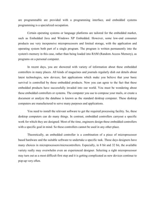 are programmable are provided with a programming interface, and embedded systems
programming is a specialized occupation.
Certain operating systems or language platforms are tailored for the embedded market,
such as Embedded Java and Windows XP Embedded. However, some low-end consumer
products use very inexpensive microprocessors and limited storage, with the application and
operating system both part of a single program. The program is written permanently into the
system's memory in this case, rather than being loaded into RAM (Random Access Memory), as
programs on a personal computer.
In recent days, you are showered with variety of information about these embedded
controllers in many places. All kinds of magazines and journals regularly dish out details about
latest technologies, new devices; fast applications which make you believe that your basic
survival is controlled by these embedded products. Now you can agree to the fact that these
embedded products have successfully invaded into our world. You must be wondering about
these embedded controllers or systems. The computer you use to compose your mails, or create a
document or analyze the database is known as the standard desktop computer. These desktop
computers are manufactured to serve many purposes and applications.
You need to install the relevant software to get the required processing facility. So, these
desktop computers can do many things. In contrast, embedded controllers carryout a specific
work for which they are designed. Most of the time, engineers design these embedded controllers
with a specific goal in mind. So these controllers cannot be used in any other place.
Theoretically, an embedded controller is a combination of a piece of microprocessor
based hardware and the suitable software to undertake a specific task. These days designers have
many choices in microprocessors/microcontrollers. Especially, in 8 bit and 32 bit, the available
variety really may overwhelm even an experienced designer. Selecting a right microprocessor
may turn out as a most difficult first step and it is getting complicated as new devices continue to
pop-up very often.
 