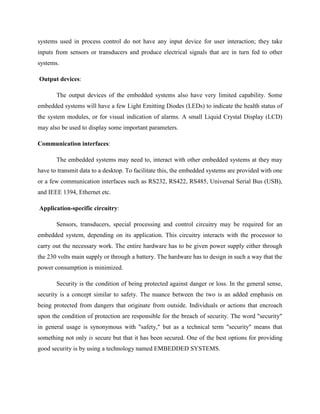 systems used in process control do not have any input device for user interaction; they take
inputs from sensors or transducers and produce electrical signals that are in turn fed to other
systems.
Output devices:
The output devices of the embedded systems also have very limited capability. Some
embedded systems will have a few Light Emitting Diodes (LEDs) to indicate the health status of
the system modules, or for visual indication of alarms. A small Liquid Crystal Display (LCD)
may also be used to display some important parameters.
Communication interfaces:
The embedded systems may need to, interact with other embedded systems at they may
have to transmit data to a desktop. To facilitate this, the embedded systems are provided with one
or a few communication interfaces such as RS232, RS422, RS485, Universal Serial Bus (USB),
and IEEE 1394, Ethernet etc.
Application-specific circuitry:
Sensors, transducers, special processing and control circuitry may be required for an
embedded system, depending on its application. This circuitry interacts with the processor to
carry out the necessary work. The entire hardware has to be given power supply either through
the 230 volts main supply or through a battery. The hardware has to design in such a way that the
power consumption is minimized.
Security is the condition of being protected against danger or loss. In the general sense,
security is a concept similar to safety. The nuance between the two is an added emphasis on
being protected from dangers that originate from outside. Individuals or actions that encroach
upon the condition of protection are responsible for the breach of security. The word "security"
in general usage is synonymous with "safety," but as a technical term "security" means that
something not only is secure but that it has been secured. One of the best options for providing
good security is by using a technology named EMBEDDED SYSTEMS.
 