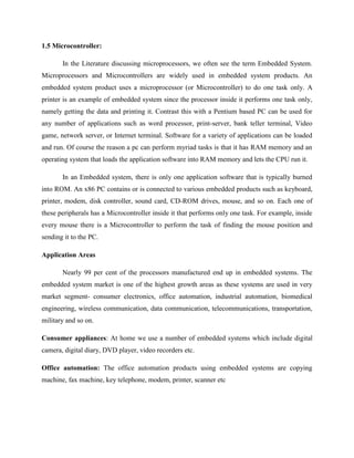 1.5 Microcontroller:
In the Literature discussing microprocessors, we often see the term Embedded System.
Microprocessors and Microcontrollers are widely used in embedded system products. An
embedded system product uses a microprocessor (or Microcontroller) to do one task only. A
printer is an example of embedded system since the processor inside it performs one task only,
namely getting the data and printing it. Contrast this with a Pentium based PC can be used for
any number of applications such as word processor, print-server, bank teller terminal, Video
game, network server, or Internet terminal. Software for a variety of applications can be loaded
and run. Of course the reason a pc can perform myriad tasks is that it has RAM memory and an
operating system that loads the application software into RAM memory and lets the CPU run it.
In an Embedded system, there is only one application software that is typically burned
into ROM. An x86 PC contains or is connected to various embedded products such as keyboard,
printer, modem, disk controller, sound card, CD-ROM drives, mouse, and so on. Each one of
these peripherals has a Microcontroller inside it that performs only one task. For example, inside
every mouse there is a Microcontroller to perform the task of finding the mouse position and
sending it to the PC.
Application Areas
Nearly 99 per cent of the processors manufactured end up in embedded systems. The
embedded system market is one of the highest growth areas as these systems are used in very
market segment- consumer electronics, office automation, industrial automation, biomedical
engineering, wireless communication, data communication, telecommunications, transportation,
military and so on.
Consumer appliances: At home we use a number of embedded systems which include digital
camera, digital diary, DVD player, video recorders etc.
Office automation: The office automation products using embedded systems are copying
machine, fax machine, key telephone, modem, printer, scanner etc
 