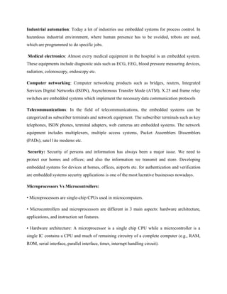 Industrial automation: Today a lot of industries use embedded systems for process control. In
hazardous industrial environment, where human presence has to be avoided, robots are used,
which are programmed to do specific jobs.
Medical electronics: Almost every medical equipment in the hospital is an embedded system.
These equipments include diagnostic aids such as ECG, EEG, blood pressure measuring devices,
radiation, colonoscopy, endoscopy etc.
Computer networking: Computer networking products such as bridges, routers, Integrated
Services Digital Networks (ISDN), Asynchronous Transfer Mode (ATM), X.25 and frame relay
switches are embedded systems which implement the necessary data communication protocols
Telecommunications: In the field of telecommunications, the embedded systems can be
categorized as subscriber terminals and network equipment. The subscriber terminals such as key
telephones, ISDN phones, terminal adapters, web cameras are embedded systems. The network
equipment includes multiplexers, multiple access systems, Packet Assemblers Dissemblers
(PADs), sate11ite modems etc.
Security: Security of persons and information has always been a major issue. We need to
protect our homes and offices; and also the information we transmit and store. Developing
embedded systems for devices at homes, offices, airports etc. for authentication and verification
are embedded systems security applications is one of the most lucrative businesses nowadays.
Microprocessors Vs Microcontrollers:
• Microprocessors are single-chip CPUs used in microcomputers.
• Microcontrollers and microprocessors are different in 3 main aspects: hardware architecture,
applications, and instruction set features.
• Hardware architecture: A microprocessor is a single chip CPU while a microcontroller is a
single IC contains a CPU and much of remaining circuitry of a complete computer (e.g., RAM,
ROM, serial interface, parallel interface, timer, interrupt handling circuit).
 