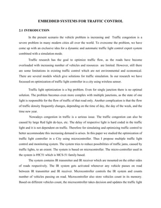 EMBEDDED SYSTEMS FOR TRAFFIC CONTROL
2.1 INTRODUCTION
In the present scenario the vehicle problem is increasing and Traffic congestion is a
severe problem in many modern cities all over the world. To overcome the problem, we have
come up with an exclusive idea for a dynamic and automatic traffic light control expert system
combined with a simulation mode.
Traffic research has the goal to optimize traffic flow, as the roads have become
overloaded with increasing number of vehicles and resources are limited. However, still there
are some limitations in existing traffic control which are not environmental and economical.
There are several models which give solutions for traffic simulation. In our research we have
focussed on optimization of traffic light controller in a city using wireless sensor.
Traffic light optimization is a big problem. Even for single junction there is no optimal
solution. The problem becomes even more complex with multiple junctions, as the state of one
light is responsible for the flow of traffic of that road only. Another complication is that the flow
of traffic density frequently changes, depending on the time of day, the day of the week, and the
time new year.
Nowadays congestion in traffic is a serious issue. The traffic congestion can also be
caused by large Red light de-lays, etc. The delay of respective light is hard coded in the traffic
light and it is not dependent on traffic. Therefore for simulating and optimizing traffic control to
better accommodate this increasing demand is arises. In this paper we studied the optimization of
traffic light controller in a City using microcontroller. Thus I propose multiple traffic light
control and monitoring system. The system tries to reduce possibilities of traffic jams, caused by
traffic lights, to an extent. The system is based on microcontroller. The micro-controller used in
the system is 89C51 which is MCS-51 family based.
The system contains IR transmitter and IR receiver which are mounted on the either sides
of roads respectively. The IR system gets activated whenever any vehicle passes on road
between IR transmitter and IR receiver. Microcontroller controls the IR system and counts
number of vehicles passing on road. Microcontroller also store vehicles count in its memory.
Based on different vehicles count, the microcontroller takes decision and updates the traffic light
 