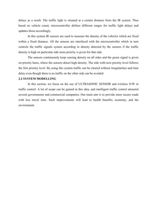 delays as a result. The traffic light is situated at a certain distance from the IR system. Thus
based on vehicle count, microcontroller defines different ranges for traffic light delays and
updates those accordingly.
In this system IR sensors are used to measure the density of the vehicles which are fixed
within a fixed distance. All the sensors are interfaced with the microcontroller which in turn
controls the traffic signals system according to density detected by the sensors if the traffic
density is high on particular side more priority is given for that side.
The sensors continuously keep sensing density on all sides and the green signal is given
on priority basis, where the sensors detect high density. The side with next priority level follows
the first priority level. By using this system traffic can be cleared without irregularities and time
delay even though there is no traffic on the other side can be avoided
2.2 SYSTEM MODELLING
In this section, we focus on the use of ULTRASONIC SENSOR and wireless N/W in
traffic control. A lot of scope can be gained in this idea, and intelligent traffic control attracted
several governments and commercial companies. Our main aim is to provide more secure roads
with less travel time. Such improvements will lead to health benefits, economy, and the
environment.
 