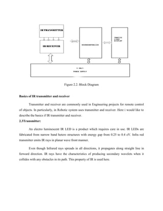 Figure 2.2. Block Diagram
Basics of IR transmitter and receiver
Transmitter and receiver are commonly used in Engineering projects for remote control
of objects. In particularly, in Robotic system uses transmitter and receiver. Here i would like to
describe the basics if IR transmitter and receiver.
2.3Transmitter:
An electro luminescent IR LED is a product which requires care in use. IR LEDs are
fabricated from narrow band hetero structures with energy gap from 0.25 to 0.4 eV. Infra red
transmitter emits IR rays in planar wave front manner.
Even though Infrared rays spreads in all directions, it propagates along straight line in
forward direction. IR rays have the characteristics of producing secondary wavelets when it
collides with any obstacles in its path. This property of IR is used here.
 