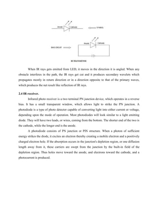When IR rays gets emitted from LED, it moves in the direction it is angled. When any
obstacle interferes in the path, the IR rays get cut and it produces secondary wavelets which
propagates mostly in return direction or in a direction opposite to that of the primary waves,
which produces the net result like reflection of IR rays.
2.4 IR receiver.
Infrared photo receiver is a two terminal PN junction device, which operates in a reverse
bias. It has a small transparent window, which allows light to strike the PN junction. A
photodiode is a type of photo detector capable of converting light into either current or voltage,
depending upon the mode of operation. Most photodiodes will look similar to a light emitting
diode. They will have two leads, or wires, coming from the bottom. The shorter end of the two is
the cathode, while the longer end is the anode.
A photodiode consists of PN junction or PIN structure. When a photon of sufficient
energy strikes the diode, it excites an electron thereby creating a mobile electron and a positively
charged electron hole. If the absorption occurs in the junction's depletion region, or one diffusion
length away from it, these carriers are swept from the junction by the built-in field of the
depletion region. Thus holes move toward the anode, and electrons toward the cathode, and a
photocurrent is produced.
 