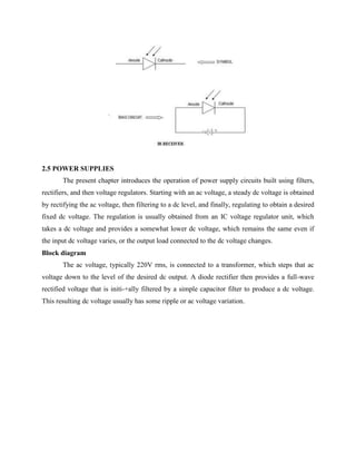 2.5 POWER SUPPLIES
The present chapter introduces the operation of power supply circuits built using filters,
rectifiers, and then voltage regulators. Starting with an ac voltage, a steady dc voltage is obtained
by rectifying the ac voltage, then filtering to a dc level, and finally, regulating to obtain a desired
fixed dc voltage. The regulation is usually obtained from an IC voltage regulator unit, which
takes a dc voltage and provides a somewhat lower dc voltage, which remains the same even if
the input dc voltage varies, or the output load connected to the dc voltage changes.
Block diagram
The ac voltage, typically 220V rms, is connected to a transformer, which steps that ac
voltage down to the level of the desired dc output. A diode rectifier then provides a full-wave
rectified voltage that is initi-+ally filtered by a simple capacitor filter to produce a dc voltage.
This resulting dc voltage usually has some ripple or ac voltage variation.
 